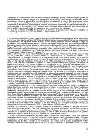 Agradecidos al Führer deberán estar los últimos héroes de este tiempo, porque El sostuvo tan gran guerra, tan 
enorme combate, tal sacrificio heroico, en el cumplimiento de un Símbolo Eterno, haciendo posible a las nuevas 
generaciones entregarse a El y en El encontrar un Destino, una salvación, un Ideal, un Mito redentor. Así, los que 
hemos visto y comprendido, sabemos ya que un Dios estuvo de nuevo entre los hombres, junto a los héroes; el 
verdadero Dios de los héroes, no el dios de los esclavos; el Dios de los Brahmanes, de las huestes hiperbóreas, el 
Dios de los arios, no el dios de los judíos. Y la nueva religión que se irá revelando, el nuevo Mito que se cumple, es 
el antiguo Mito Polar, cuando los Dioses habitaron la tierra y convivieron con los héroes. 
Los que así lo hemos entendido, los guerreros del Hitlerismo Esotérico, somos hoy las avanzadas, los 
sacerdotes-guerreros de una Nueva Revelación: El Hitlerismo Esotérico. 
Por tratarse aquí de religiones y para no llamar a confusión, debemos explicar que las citas que a veces hemos 
hecho y que todavía podamos hacer del "Kristianismo Esotérico", corresponden al aporte ario a esa religión judía. 
En dos mil años, por algún lado asoma, a veces, el perfil nórdico-hiperbóreo, borrado a sangre y- fuego. No 
reconocerlo, sería como renegar de la música de Bach, por haberse expresado en el mito kristiano. Esa enorme 
belleza germánica, patrimonio del arianismo, lo engrandeció todo con su fuerza, como decía Nietzsche. Y también 
Wagner, Meister Eckhart, Dante, el mismo Goethe y tantos otros. En estertores de agonía, el espíritu ario ha 
librado una batalla, sin conciencia la mayor parte de las veces, sin clara voluntad, hasta la venida del Führer. 
Pero "ya era tarde", como se ha visto, "para poder vencer a esos viejos luchadores, que tienen en sus manos 
todos los resortes del poder terreno" (Protocolo IV). 
Hitler lo sabía mejor que nadie. Ya en "Mi Lucha" lo había advertido. La Primera Guerra Mundial fue provocada 
por los judíos para destruir las últimas monarquías centro-europeas, la alemana, la austríaca y la 
zarista-germánica. La revolución bolchevique es totalmente obra de judíos. Los dirigentes y fundadores del 
socialismo, del marxismo, del anarquismo, son judíos. En colaboración con el capitalismo de Wall Street y de la 
City, con los imperios económicos de Baruch y de los Roths-child, destruyen el zarismo y hacen triunfar la 
revolución de los soviets. La Primera, la Segunda, la Tercera Internacionales son las organizaciones visibles del 
gobierno judío invisible, como lo fuera la Sociedad de las Naciones y como lo son hoy las Naciones Unidas. El 
judío revolucionario, Trotzky (Bronstein) desposa a la hija del banquero judío Givottovsky, socio de los banqueros 
Warburg. Todo esto queda muy en claro en el importante libro "La Guerra Oculta", de Malinsky y De Poncins, 
publicado en Milán, en 1965. Un escritor francés, Henry Guilbeaux, quien fuera amigo de Lenin, en su obra 
titulada "Lenin no era Comunista", dice que la revolución de 1917 fue hecha de un modo diferente a como Lenin la 
había pensado. Lenin admitiría haber sido utilizado por el judaismo internacional (era casado con judía), como un 
instrumento, contra su voluntad y su verdadero pensamiento. Por haberse dado cuenta de esto y haber querido 
reaccionar, se produjo el atentado en su contra de la judía Kaplan. La muerte de Lenin debió haber estado 
preparada por el judaismo y por el mismo Trotzky, quien, en su libro sobre Lenin, le hace aparecer como un 
cristiano, persignándose en los instantes del estallido de la revolución. En el libro "Stalin, Trotzky y la Alta 
Finanza", publicado por "Quaderni del Veltro", de Claudio Mutti, en 1971, queda al descubierto la alianza espuria. 
También a Stalin le hace desaparecer esa extraña "conspiración de médicos judíos". 
La gran comedia de la persecución de los judíos en Rusia, de significar algo, sería una pelea por el poder entre 
judíos. Es un truco para hacer creer en un antisemitismo soviético y en una diferencia entre Rusia y los Estados 
Unidos. Que ello es así, aparece al descubierto en los verdaderos nombres de los dirigentes de la Revolución y 
del Kremlin. Ya hemos visto que Trotzky es Bronstein. Bujarin era judío, lo eran Sinoviev y Kamanev. Breshnev 
era casado con judía: Andrei Andreyevich Gromyko es hijo de Isaac Katz y es Ministro de Relaciones Exteriores 
de la Rusia Soviética ad aetemum, porque es el contacto entre el Tribunal Judío americano y el grupo judío 
dirigente soviético. El Ministro de Defensa es Dimitri Fedoro-vich Ustinov, nombre real, Ulbricht. Alexander 
Nicolaievich Shelepin tiene por nombre judío real Schoen. El custodio de la ortodoxia marxista-leninista, el 
ideólogo, condecorado por Breshnev, era Mikhail Andreievich Suslov, verdadero nombre judío, Suess. Recibía 
sus órdenes de la más alta jerarquía del comité judío-americano de la "B'nai-B'rith", a través del hombre-contacto, 
Gromyko-Katz. Jurich Vladimirovich Andropov, ex jefe de la K.G.B. y quien fuera presidente de los soviets, tuvo 
por verdadero nombre judío: Lieberman. Y así podríamos seguir hasta cansarnos. 
Goebbels, en su novela de juventud, "Michael", escribe que el destino de Occidente se jugaría en un conflicto 
entre Alemania y el bolchevismo. Para Hitler, después de la matanza de la oficialidad polaca en Katyn, realizada 
como un sacrificio ritual por los comisarios judíos del Ejército Rojo, ya estaba claro que la guerra con Rusia era 
inevitable. En el momento de ordenar el ataque hacia el Este, el Führer declara, en la proclama a sus ejércitos: 
"Hoy hemos abierto una puerta, detrás de la cual se oculta un espantable misterio..." 
El acuerdo de paz con Inglaterra había fracasado. Ya en 1934 el escritor y biógrafo Emil Ludwig, cuyo verdadero 
nombre judío era Abraham Cohn, anunció lo siguiente: "Hitler no desea la guerra; pero será obligado, no este año, 
aunque sí muy pronto (sólo cinco años después). La última palabra, como en 1914, la tiene Inglaterra...". Hitler 
tendría ahora que decidirse a combatir en dos frentes, casi solo, hasta el final. La cruzada europea de las Waffen 
SS. sería ineficaz ante la alianza mundial judía y la labor de zapa de los servicios de inteligencia, mancomunados; 
82 
 