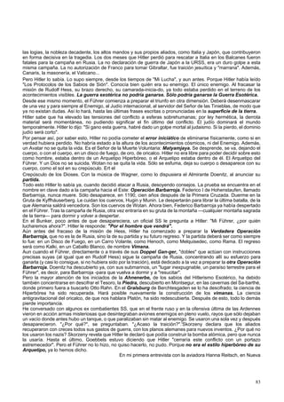 las logias, la nobleza decadente, los altos mandos y sus propios aliados, como Italia y Japón, que contribuyeron 
en forma decisiva en la tragedia. Los dos meses que Hitler perdió para rescatar a Italia en los Balcanes fueron 
fatales para la campaña en Rusia. La no declaración de guerra de Japón a la URSS, era un duro golpe a esta 
misma campaña. La no autorización de Franco para tomar Gibraltar, fue traición jesuítica y "marrana". Además, 
Canaris, la masonería, el Vaticano... 
Pero Hitler lo sabía. Lo supo siempre, desde los tiempos de "Mi Lucha", y aun antes. Porque Hitler había leído 
"Los Protocolos de los Sabios de Sión". Conocía bien quién era su enemigo. El único enemigo. Al fracasar la 
misión de Rudolf Hess, su brazo derecho, su camarada-inicia-do, ya todo estaba perdido en el terreno de los 
acontecimientos visibles. La guerra exotérica no podría ganarse. Sólo podría ganarse la Guerra Esotérica. 
Desde ese mismo momento, el Führer comienza a preparar el triunfo en otra dimensión. Deberá desenmascarar 
de una vez y para siempre al Enemigo, al Judío internacional, al servidor del Señor de las Tinieblas, de modo que 
ya no existan dudas. Así lo hará, hasta las últimas frases escritas o pronunciadas en la superficie de la tierra. 
Hitler sabe que ha elevado las tensiones del conflicto a esferas sobrehumanas; por ley hermética, la derrota 
material será momentánea, no pudiendo significar el fin último del conflicto. El judío dominará el mundo 
temporalmente. Hitler lo dijo: "Si gano esta guerra, habré dado un golpe mortal al judaismo. Si la pierdo, el dominio 
judío será corto". 
Por pensar así, por saber esto, Hitler no podía cometer el error iniciático de eliminarse físicamente, como si en 
verdad hubiera perdido. No habría estado a la altura de los acontecimientos cósmicos, ni del Enemigo. Además, 
un Avatar no se quita la vida. Es el Señor de la Muerte Voluntaria: Matyamjaya. Se desprende, se va, dejando el 
cuerpo, o con el cuerpo, en un disco de fuego, de oro, de oricalco. Hitler no era libre para poder decidir sobre esto 
como hombre, estaba dentro de un Arquetipo Hiperbóreo, o el Arquetipo estaba dentro de él. El Arquetipo del 
Führer. Y un Dios no se suicida. Wotan no se quita la vida. Sólo se esfuma, deja su cuerpo o desaparece con su 
cuerpo, como el sol en su crepúsculo. Ert el 
Crepúsculo de los Dioses. Con la música de Wagner, como lo dispusiera el Almirante Doenitz, al anunciar su 
partida. 
Todo esto Hitler lo sabía ya, cuando decidió atacar a Rusia, desoyendo consejos. La prueba se encuentra en el 
nombre en clave dado a la campaña hacia el Este: Operación Barbarroja. Federico I de Hohenstaufen, llamado 
Barbarroja, nunca muere. Sólo desaparece, en 1190, cien años después de la Primera Cruzada. Duerme en la 
Gruta de Kyffháuserberg. Le cuidan los cuervos, Hugin y Munin. Le despertarán para librar la última batalla, de la 
que Alemania saldrá vencedora. Son los cuervos de Wotan. Ahora bien, Federico Barbarroja ya había despertado 
en el Führer. Tras la campaña de Rusia, otra vez entraría en su gruta de la montaña —cualquier montaña sagrada 
de la tierra— para dormir y volver a despertar. 
En el Bunker, poco antes de que desapareciera, un oficial SS le pregunta a Hitler: "Mi Führer, ¿por quién 
lucharemos ahora?". Hitler le responde: "Por el hombre que vendrá". 
Aún antes del fracaso de la misión de Hess, Hitler ha comenzado a preparar la Verdadera Operación 
Barbarroja, que no es la de Rusia, sino la de su partida y su futuro regreso. Y la partida deberá ser como siempre 
lo fue: en un Disco de Fuego, en un Carro Volante, como Henoch, como Melquisedec, como Rama. El regreso 
será como Kalki, en un Caballo Blanco, de nombre Vimana. 
Aun cuando el Führer, directamente o a través de sus Doppel Gan-ger, "dobles" que actúan con instrucciones 
precisas suyas (al igual que en Rudolf Hess) sigue la campaña de Rusia, concentrando allí su esfuerzo para 
ganarla (y casi lo consigue, si no hubiera sido por la traición), está dedicado a la vez a preparar la otra Operación 
Barbarroja. Doenitz ha descubierto ya, con sus submarinos, un "lugar inexpugnable, un paraíso terrestre para el 
Führer", es decir, para Barbarroja -para que vuelva a dormir y a "resucitar". 
Pero la mayor atención de los iniciados de la Ahnenerbe, de los sabios del Hitlerismo Esotérico, ha debido 
también concentrarse en descifrar el Tesoro, la Piedra, descubierto en Montsegur, en las cavernas del Sa-barthé, 
donde primero fuera a buscarlo Otto Rahn. En el Gralsburg de Berchtesgaden se lo ha descifrado; la ciencia de 
Hiperbórea ha sido recuperada. Hará posible nuevamente la construcción de los vimanas. La ciencia 
antigravitacional del oricalco, de que nos hablara Platón, ha sido redescubierta. Después de esto, todo lo demás 
pierde importancia. 
He conversado con algunos ex combatientes SS, que en el frente ruso y en la ofensiva última de las Ardennes 
vieron en acción armas misteriosas que desintegraban aviones enemigos en pleno vuelo, rayos que sólo dejaban 
un vacío donde antes hubo un tanque, o que paralizaban sin matar al enemigo. Se usaron una sola vez y después 
desaparecieron. "¿Por qué?", se preguntaban. "¿Acaso la traición?".'Skorzeny declara que los aliados 
recuperaron con creces todos sus gastos de guerra, con los planos alemanes para nuevos inventos. ¿Por qué no 
los usaron los nazis? Skorzeny revela que Hitler le declaró que podía construir la bomba atómica, pero que nunca 
la usaría. Hasta el último, Goebbels estuvo diciendo que Hitler "cerraría este conflicto con un portazo 
estremecedor". Pero el Führer no lo hizo, no quiso hacerlo, no pudo. Porque no era el estilo hiperbóreo de su 
Arquetipo, ya lo hemos dicho. 
En mi primera entrevista con la aviadora Hanna Reitsch, en Nueva 
83 
 