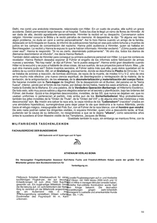 Delhi, me contó una anécdota interesante, relacionada con Hitler. En un vuelo de prueba, ella sufrió un grave 
accidente. Debió permanecer largo tiempo en el hospital. Todos los días le llegó un ramo de flores de Himmler. Al 
ser dada de alta, decidió agradecerle personalmente. Himmler la recibió en su despacho. Conversaron sobre 
religión. Himmler conocía la Biblia y le recitó párrafos de memoria. Al despedirse, le dijo: "Si alguna vez tiene 
algún problema, no dude en venir a verme personalmente". Así lo hizo Hanna cuando un amigo de la familia, 
destacado en la Embajada en Suecia, le informó de publicaciones hechas en ese país sobre torturas y muertes de 
judíos en los campos de concentración del nazismo. Hanna pidió audiencia a Himmler, quien se hallaba en 
Berchtesgaden. La recibió y Hanna le expuso lo que le habían informado. Himmler exclamó: " ¡Cómo puede usted 
creer eso!". Hanna le respondió: "Si no es cierto, desmiéntalo públicamente". "Al otro día, todos los diarios de 
Alemania desmintieron el infundio", me decía Hanna Reitsch. 
También debió valerse de Himmler para conseguir su primera audiencia personal con Hitler. Lo que me contara es 
revelador. Hanna Reitsch deseaba exponer al Führer el engaño de los informes sobre fabricación de armas 
nuevas y secretas. "No hay nada", le dijo al Führer; "se lo puedo asegurar". Hanna sintió gran desaliento cuando 
Hitler no la escuchó y se puso a hablarle de otras cosas, de sus sueños, de sus proyectos para el futuro. Mas, ¿de 
qué otra manera pudo ser? Sobre inventos secretos, el Führer sabía más que ella, pues éstos quedaban en la 
esfera de su control directo. Allí, en el Gralsburg, precisamente, donde se descifraba la Piedra de Orno-lac. Y no 
se trataba de aviones a reacción, de bombas atómicas, de rayos de la muerte, de misiles V-l y V-2, sino de otra 
arma mucho más efectiva: una nueva ciencia espiritual, de desintegración y reintegración de la materia, de la 
levitación, de la antigravitación, de los vimanas, de la desmaterialización y materialización del cuerpo físico. 
De hacerse invisible con la Tarn-kappe de Siegfried. De la desaparición en el Bunker, del paraíso en la "tierra 
hueca", interior, yendo por el fondo de los mares, por debajo de los hielos, hasta los oasis antarticos, y, desde allí, 
hasta la Estrella de la Mañana. En una palabra, de la Verdadera Operación Barbarroja: el Hitlerismo Esotérico. 
De todo esto, sólo muy pocos sabios y algunos elegidos estarían en el secreto y planificación, bajo las órdenes del 
Führer, del Avatar. Quizá si los dirigentes desconocidos, invisibles, de las SS, que nunca se dejaban ver, que no 
usaban uniformes ni pertenecían al partido, más arriba aun de los Sicherheitsdienst. Muy probablemente, 
también los jefes invisibles de la "Orden de Thule", de la "Orden del Vril" y de alguna otra más misteriosa y más 
desconocida" aún. Su misión era salvar la raza aria, la cepa nórdica de los "Lebensborn" (nacidos^ criados en 
una atmósfera hiperbólica), sumergiéndose para dejar pasar la ola que destruiría a la nueva Atlántida, yendo 
hacia el refugio mágico, inexpugnable del Polo Sur, con el Führer de la raza blanca, con el hombre que vendrá. 
De esto nada podrían saber los dirigentes visibles, ni siquiera Himmler, quien vino a descubrirlo tarde, al final, 
pudiendo ser la causa de su defección, no resignándose a que se le dejara "afuera", como seiscientos años 
antes le sucediera al Gran Maestre visible de los Templarios, Jacques de Molay. 
Goebbels también lo supo, sin embargo se mantuvo firme, con la 
MILITARISCHES TASCHENLEXIKON 
FACHAUSDRÜCKE DER BUNDESWEHR 
3000 Sadnvórttr mil 87 2t¡dm*ngen und 16 Tajeln 
ATHENAUM VERLAG BONN 
Die Herausgeber Fregattenkapitán Assessor Karl-Heinz Fuchs und Friedrich-Wilhelm Kólper sowie der gró&te Teil der 
Mitarbeiter gehóren dem Bundesministerium für 
Verteidigung an. 
FfefjoceJo Scbeibet Arbeitsauadruck für cánen 
kxciifdrniigen Flugkdr-per, der aut deuudu 
Entwidk-lungen bit zum Jthre 1944 flug-fih 
gewordtn var. Ein kugel-artigei Mittelitüdc nimm 
die Be-tatzung auf, cin aufcriebfordern-der fladi 
Ring itc zentriedi um dai Mittehcüdk angeordne 
der am AuSenrand riele in ihr 
T7n-kungsriditung verstellbarc DQaen «ufwci 
Durdhmetier dea Flug-kórpcfi 44 m. Kann 
unkonven-n 
>j'onelle Flugbewegungen auf cr- und Hodiadiie 
auif Obren; •olí 1944 bereiu 2000 km/h und 12 
000 m Hfthe in trenágen Minuten erreidbt haben. 
Ahnlidhe fran-zdtitdie Konitruktion wurde ñadí 
dem Kricge bekannt. Die deut-adicn 
Encwidklungen gingen wahr-tcheinlidh 
vonriegend in ruatiadie und amerikanitdie Hunde 
ttber. bb. > Ufo. 
ig 
t 
er 
c, 
er 
it. 
84 
 
