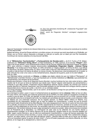 Ufo: Zúm Vort getrordene Ab-kQming fflr .Unbekanntei Flug-objekt" oder 
.unidentified flying 
objeet", womit die Fliegenden Sdíciben* vonriegend angeepro-chen 
wurden. 
Página del "Taschenlexikon", del Ejército de la Alemania Federal de hoy, en la que se dibuja un OVNI y se revela que fue construido por los científicos 
del Tercer Reich de Hitler. 
lealtad del héroe, al que los Dioses admiran y envidian porque, sin conocer que será resucitado en el Walhalla, por 
Wotan, por su Führer, estuvo dispuesto a entregar su vida por un sueño, por un ideal, por una Flor Inexistente. 
Contribuyó de manera soberbia a la resurrección del Mito. 
En el "Militarisches Taschenlexikon" —Fachausdrücke der Bundes-wehr—, de K.H. Fuchs y F.W. Kólper, 
publicado por "Athenáum Verlag, Bonn", en Bad Godesberg, en 1958, aparece, en la sección "Flieger", dedi-cada 
a las armas aéreas, como perteneciendo al léxico de las fuerzas militares de la Alemania Federal, la palabra 
UFO, para referirse a objetos volantes desconocidos (JJnberkante Fliegenden Objette - Unknow Flying 
Ob-jects). Y se revela que el Tercer Reich, en 1944, tenía listo un "objeto volante", en forma de disco, cuyo dibujo 
se reproduce, de perfil y desde arriba. El "disco" podía volar a más de 2.000 kilómetros por hora y ascendía desde 
el suelo a más de doce mil metros de altitud, en pocos minutos. Se desconoce, dice la publicación en mi poder, si 
este vehículo fue a dar a los rusos o a los norteamericanos, después de la guerra, pues no ha sido hallado. 
Esto en 1944. 
Los hitleristas habían construido un Vimana, un Astra, ese objeto volante de que nos habla el "Ramayana", el 
"Mahabharata" y también Homero, y "que era impulsado por un sonido melodioso (un Manirá) y que podía leer los 
pensamientos y los sentires de los hombres". 
Desde esos tiempos, a fines de la Segunda Guerra Mundial, muchos hombres los han visto sobre la tierra y ellos 
pueden dar fe de que se tiene la impresión que desde esos "discos" alguien está leyendo sus pensamientos y 
sintiendo lo que ellos sienten. Poderosas fuerzas telepáticas estarían siendo usadas, las mismas que hicieron 
posible descifrar el Talismán Hiperbóreo, esa Esmeralda grabada con las fórmulas de la antigua ciencia y que se 
desprendiera de la Corona de Lucifer, o de Irmin, en su combate estelar. 
Las armas secretas y desconocidas, que no se usaron, se las llevaron consigo los que partieron en los vimanas, 
en los UFO u OVNIS. 
Los enemigos lo saben, pues ni rusos ni norteamericanos se apoderaron de los vimanas. Hitler se fue con ellos. 
Por esto mismo, ese secreto que rodea las apariciones de los OVNIS y la orden dada por el Gobierno Invisible de 
ocultar lo que se sepa. En Chile, por ejemplo, el cabo del ejército que se encontró con un OVNI, mientras dirigía 
una patrulla nocturna en el desierto del norte, fue visitado por periodistas de todo el mundo y se le ofrecieron miles 
de dólares por una entrevista exclusiva. Se ha negado siempre. La Misión Militar chilena en Madrid, muy 
consultada por los interesados, declaró que el caso se hallaba sin comprobación, a pesar de que la primera 
información salió oficialmente de los Altos Mandos. Ese cabo desapareció por más de un cuarto de hora de la vista 
de su patrulla, al avanzar en dirección de un OVNI, reapareciendo de improviso, sentado en el suelo, con la barba 
crecida y el reloj adelantado en tres horas. No recordaba nada de lo que le aconteciera desde el momento de su 
desaparición. Ha recibido órdenes de que si algo semejante le volviera a suceder, debe comunicarse de inmediato 
con el Presidente de la República. La información de este caso la he obtenido de una fuente directa y 
absolutamente confiable. En la última ofensiva SS de las Ardennes, dirigida hasta en sus menores detalles por 
Hitler, según cuenta Skorzeny, que en ella tuvo participación importantísima, a cargo de fuerzas especiales, los 
SS usaron al comienzo armas secretas y nuevas. Esto lo publicó la prensa mundial. Pero súbitamente desapa-recieron, 
sin dejar rastros, como ese cabo del ejército chileno. ¿Recibió Hitler la orden de no hacer uso de ellas? 
¿Era ya innecesario ganar la guerra de este modo? ¿Tenía el Avatar preparada una historia diferente, en otros 
planos, en la magia de su desaparición y retorno futuro? 
85 
 
