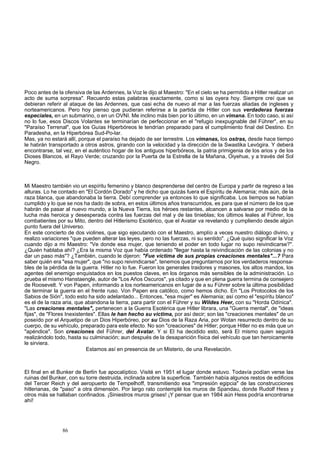 Poco antes de la ofensiva de las Ardennes, la Voz le dijo al Maestro: "En el cielo se ha permitido a Hitler realizar un 
acto de suma sorpresa". Recuerdo estas palabras exactamente, como si las oyera hoy. Siempre creí que se 
debieran referir al ataque de las Ardennes, que casi echa de nuevo al mar a las fuerzas aliadas de ingleses y 
norteamericanos. Pero hoy pienso que pudieran referirse a la partida de Hitler con sus verdaderas fuerzas 
especiales, en un submarino, o en un OVNI. Me inclino más bien por lo último, en un vimana. En todo caso, si así 
no lo fue, esos Discos Volantes se terminarían de perfeccionar en el "refugio inexpugnable del Führer", en su 
"Paraíso Terrenal", que los Guías Hiperbóreos le tendrían preparado para el cumplimiento final del Destino. En 
Paradesha, en la Hiperbórea Sud-Po-lar. 
Mas, ya no estará allí, porque el paraíso ha dejado de ser terrestre. Los vimanas, los ostras, desde hace tiempo 
le habrán transportado a otros astros, girando con la velocidad y la dirección de la Swastika Levógira. Y deberá 
encontrarse, tal vez, en el auténtico hogar de los antiguos hiperbóreos, la patria primigenia de los arios y de los 
Dioses Blancos, el Rayo Verde; cruzando por la Puerta de la Estrella de la Mañana, Oiyehue, y a través del Sol 
Negro. 
Mi Maestro también vio un espíritu femenino y blanco desprenderse del centro de Europa y partir de regreso a las 
alturas. Lo he contado en "El Cordón Dorado" y he dicho que quizás fuera el Espíritu de Alemania; más aún, de la 
raza blanca, que abandonaba la tierra. Debí comprender ya entonces lo que significaba. Los tiempos se habían 
cumplido y lo que se nos ha dado de sobra, en estos últimos años transcurridos, es para que el número de los que 
habrán de pasar al nuevo mundo, a la Nueva Tierra, los héroes restantes, alcancen a salvarse por medio de la 
lucha más heroica y desesperada contra las fuerzas del mal y de las tinieblas; los últimos leales al Führer, los 
combatientes por su Mito, dentro del Hitlerismo Esotérico, que el Avatar va revelando y cumpliendo desde algún 
punto fuera del Universo. 
En este concierto de dos violines, que sigo ejecutando con el Maestro, amplío a veces nuestro diálogo divino, y 
realizo variaciones "que pueden alterar las leyes, pero no las fuerzas, ni su sentido". ¿Qué quiso significar la Voz 
cuando dijo a mi Maestro: "Ve donde esa mujer, que teniendo el poder en todo lugar no supo reivindicarse?". 
¿Quién hablaba ahí? ¿Era la misma Voz que había ordenado "llegar hasta la reivindicación de las colonias y no 
dar un paso más"? ¿También, cuando le dijeron: "Fue víctima de sus propias creaciones mentales"...? Para 
saber quién era "esa mujer", que "no supo reivindicarse", tenemos que preguntarnos por los verdaderos responsa-bles 
de la pérdida de la guerra. Hitler no lo fue. Fueron los generales traidores y masones, los altos mandos, los 
agentes del enemigo enquistados en los puestos claves, en los órganos más sensibles de la administración. Lo 
prueba el mismo Hanstaengle, autor de "Los Años Oscuros", ya citado y que en plena guerra termina de consejero 
de Roosevelt. Y von Papen, informando a los norteamericanos en lugar de a su Führer sobre la última posibilidad 
de terminar la guerra en el frente ruso. Von Papen era católico, como hemos dicho. En "Los Protocolos de los 
Sabios de Sión", todo esto ha sido adelantado... Entonces, "esa mujer" es Alemania; así como el "espíritu blanco" 
es el de la raza aria, que abandona la tierra, para partir con el Führer y su Wildes Heer, con su "Horda Odínica". 
"Las creaciones mentales", pertenecen a la Guerra Esotérica que Hitler librara, una "Guerra mental", de "ideas 
fijas", de "Flores Inexistentes". Ellas le han hecho su víctima, por así decir; son las "creaciones mentales" de un 
poseído por el Arquetipo de un Dios Hiperbóreo, por su Dios de la Raza Aria, por Wotan resurrecto dentro de su 
cuerpo, de su vehículo, preparado para este efecto. No son "creaciones" de Hitler; porque Hitler no es más que un 
"apéndice". Son creaciones del Führer, del Avatar. Y si El ha decidido esto, será El mismo quien seguirá 
realizándolo todo, hasta su culminación; aun después de la desaparición física del vehículo que tan heroicamente 
le sirviera. 
Estamos así en presencia de un Misterio, de una Revelación. 
El final en el Bunker de Berlín fue apocalíptico. Visité en 1951 el lugar donde estuvo. Todavía podían verse las 
ruinas del Bunker, con su torre destruida, inclinada sobre la superficie. También había algunos restos de edificios 
del Tercer Reich y del aeropuerto de Tempelhoff, transmitiendo esa "impresión egipcia" de las construcciones 
hitlerianas, de "paso" a otra dimensión. Por largo rato contemplé los muros de Spandau, donde Rudolf Hess y 
otros más se hallaban confinados. ¡Siniestros muros grises! ¡Y pensar que en 1984 aún Hess podría encontrarse 
ahí! 
86 
 