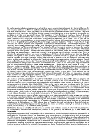 En los tiempos inmediatamente posteriores al final de la guerra no se creía en el suicidio de Hitler en el Bunker. En 
una encuesta realizada en 1947, en los Estados Unidos, el sesenta por ciento de los encuestados afirmaba creer 
que Hitler estaba aún vivo. Varios libros se publicaron haciéndole aparecer en el Tibet, o en la Antartica. La guerra 
visible terminó en 1945; aún en 1956 se seguían publicando artículos sobre el tema. Conservo en mi poder un 
periódico de la India en el que se afirma que Hitler estaba en el Tibet. También la muerte de Subhash Chandra 
Bose, el líder hindú del Partido del Congreso, que estuvo con Hitler hasta el final, se cuestionaba, y hay quien 
sigue creyendo que no murió, que se encuentra en alguna parte del mundo con el Führer. Todo es vago. De las 
"encarnaciones" o representaciones en tono menor del Arquetipo, sobre el único que positivamente se conoce que 
aún vive, es de León Degrelle, el jefe del "Rexismo" belga. Mussolini, Codreanu, Primo de Rivera, Doriot, Jorge 
González von Marees, murieron. Con Degrelle me he encontrado más de una vez. Conocí también al coronel Otto 
Skorzeny. Muchos ya ni sabrán quién fue Skorzeny. Se hallaba en otro plano que los anteriores. Fue sólo un oficial 
extraordinario, de los "Comandos Especiales" de las Waffen SS, un hombre de acción, un guerrero. Su hazaña 
más celebrada fue el rescate de Mussolini en la cumbre del Gran Sasso, donde le tenían prisionero los militares de 
Badoglio, al final de la guerra. También actuó en la ofensiva de las Ardennes, como jefe de un Comando que se 
hizo pasar por norteamericano y sembró la confusión en el enemigo, dando órdenes contradictorias. Como la 
ofensiva fue planeada hasta en sus menores detalles por el Führer, él sólo obedecía sus órdenes. Degrelle 
también tomó parte en esta ofensiva y Peiper, ese brillante y heroico coronel SS, quien fuera asesinado en 
Francia, después de cumplir una larga prisión, para impedirle la publicación de sus memorias. Otto Skorzeny 
estuvo también en la batalla por la defensa del Vístula, demostrando su capacidad de estratega y táctico. Esperó 
luego en Berchtesgaden el arribo del Führer, pensando librar allí la última batalla y morir junto a él. Cuando todo 
hubo terminado, se entregó como prisionero a los norteamericanos. Cuenta en sus libros que la pregunta obsesiva 
que sus interrogadores le hicieron —one truck minder— era: "¿Dónde llevó a Hitler, dónde le ocultó?". De 
Skorzeny podía creerse todo. ¿Quién mejor para sacar a Hitler de Berlín y llevarlo a algún lugar secreto de la 
tierra? Así pensaban los aliados occidentales. Pero Skorzeny no lo sabía y tampoco pensaba que Hitler estuviera 
vivo. Fueron y son los alemanes los que menos han creído en la supervivencia física de su Führer. Los alemanes 
no mienten, menos podrán creer que sus jefes les mientan, que Doenitz lo haya hecho. Como siempre, son los 
últimos en llegar, porque son lentos, pero cuando lo hacen, allí se quedan. Entonces, son capaces de elevarse 
hasta cumbres que ningún otro podrá alcanzar. Hoy, los alemanes, poco a poco, están llegando a la vivencia de 
la no muerte del Führer, de su regreso y resurrección. 
¿En poder de quién estuvo conocer y descubrir la verdad de lo sucedido en el Bunker? De los rusos. Llegaron allí 
los primeros. ¿Qué encontraron? Más de diez cadáveres (catorce se ha dicho) repartidos en la vecindad, 
semicarbonizados, todos con restos de uniformes iguales a los de Hitler. Stalin declaró al Secretario de Estado 
norteamericano de aquellos días, Cordell Hull: "Hitler no ha muerto, está vivo en alguna parte. No hemos 
encontrado el cadáver que pueda asegurarnos de su muerte". Años después, los rusos han tratado de desdecirse, 
presentando pruebas falsas e in-satisfactorias. Todo esto ya lo hemos comentado en "El Cordón Dorado". Esas 
extrañas declaraciones de Stalin pueden haber sido un punto más en su contra para precipitar la acción de los 
médicos judíos y de la "medicina" que le aplicaron. La medicina "anti-culto de la personalidad". Y Stalin se acabó, 
y nada más de él quedará en el ámbito de la historia, como de Roose-velt, como de Churchill. 
Que los norteamericanos creyeron a Stalin, se comprueba en la poderosa expedición militar y naval que enviaran 
a la Antartica, bajo el comando del Almirante Richard Byrd, en 1946. Sobre todo esto me he extendido en detalle 
en "El Cordón Dorado". Los aliados estaban seguros de que Hitler se encontraba en alguno de los misteriosos 
oasis de aguas templadas, descubiertos por la expedición alemana del capitán Alfred Ritscher, en las tierras 
antarticas de la Reina/Maud, en 1938. ¿Sería éste el "paraíso terrenal" del Almirante Doenitz?/¿Habrían 
descubierto los submarinos el paso secreto, que bajo los hielos une ambos polos? ¿Y la entrada a la "tierra 
hueca", al "otro mundo", a la "otra tierra" inexpugnable? 
El Almirante Doenitz se habrá llevado a la tumba el secreto, si en verdad lo conocía. Y si lo reveló a sus captores, 
ya no importaba. Paradesha es inexpugnable, siempre lo fue, gracias a los vimanas y a la otra ciencia de 
Hiperbórea. 
Después de cuarenta años del final de Berlín, se ha venido a hacer un descubrimiento inquietante, revelado por la 
publicación del "Chriemgau Zeitung", de Rosenheim, en el sur de Alemania, con fecha reciente del 2 de diciembre 
de 1983. A causa de una explosión en un sector de Berlín, se ha hecho visible toda una red de calles y pasillos 
subterráneos que, partiendo de la Cancillería de Hitler, conectaban un sistema de Bunkers, yendo a terminar en el 
aeródromo de Tempelhof. Se desconoce aún su extensión, pues los pasillos se hallan bloqueados por muros de 
cemento muy espesos, además que parecieran estar repletos de armamentos y explosivos acumulados allí al 
finalizar la guerra en Berlín. La explosión fue causada por éstos. Según el periódico, algunos habitantes de la 
87 
 