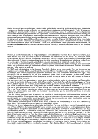ciudad recuerdan la construcción y los trabajos de los subterráneos, debajo de la colina de Kreuzberg, de sesenta 
y seis metros de altura, única en Berlín. Los trabajos fueron realizados por la Organización Todt y dirigidos por 
Albert Speer, quien nunca lo revelara, ni siquiera en sus memorias y a pesar de su traición. Las investigaciones 
son llevadas a cabo hoy en gran secreto por expertos en. construcciones de la Universidad Técnica de Berlín y por 
servicios especiales de inteligencia. Las calles subterráneas permitían transitar a autos pequeños. Los expertos 
creen que el sistema de túneles, laberintos y Bunkers fue construido para facilitar la salida de Berlín a Hitler. 
Se comprende ahora que ni Hitler, ni Bormann, ni ningún otro alto dirigente del Hitlerismo habría necesitado 
escapar por las calles exteriores, y cuan absurdas aparecen las declaraciones sobre Bormann muerto al tratar de 
escurrirse del Bunker detrás de un tanque. Todas esas declaraciones fueron preparadas especialmente. La 
conexión del Bunker de la Cancillería con el aeródromo de Tempelhof, a dos kilómetros de distancia, era directa y 
segura. 
Para mí, el asunto no necesitaba de ningún otro tipo dé comprobaciones. Supimos, desde el primer momento, que 
Hitler estaba vivo, que no había muerto en el Bunker. Mi Maestro le "vio en astral". Su fisonomía había 
experimentado algunos cambios. Su bigote era ahora largo, tal como aparece en algunas fotografías de la Primera 
Guerra Mundial. El Maestro nos describía el lugar donde le encontrara. Un pasillo oscuro bajo tierra. Le llamó por 
su nombre; pero Hitler se dio vuelta y se alejó sin volverse, aun cuando el Maestro le volvió a llamar. 
¿Era el Tibet? ¿Era la "tierra hueca", interior? ¿Una de las ciudades secretas de los Himalaya, o de los Andes? 
Podría ser igualmente un refugio subterráneo, construido por los hitleristas en el Continente Antartico. El Maestro 
nos dijo: "Hitler está en la Antartica". 
En 1947 partí a la Antartica, en la Segunda Expedición Chilena a ese otro mundo. Eran los tiempos de las 
expediciones heroicas, difíciles, cuando aún los marinos chilenos no daban mucho crédito al radar, para sortear 
los icebergs. Sólo estaban seguros de sus sentidos marineros. En "Quién llama en los Hielos" he dicho algo —sólo 
muy poco— de esa expedición. No iba yo a encontrar a Hitler, como se ha supuesto. ¿Cómo habría podido 
hacerlo? Iba en una peregrinación mítica, legendaria, a rendir un culto al sueño, al Mito, a la Leyenda, al Avatar y 
a mi Führer. Esto sí es cierto. 
Fue una peregrinación en homenaje a mi propia alma, una búsqueda del centro de mi propio ser, del Oasis cálido 
en medio de los hielos, del fuego helado, del Sol Negro de los Polos, de la Aurora Polar, de la entrada a la Tierra 
Hueca, de todo aquello que no existe, que nunca ha existido, que nunca existirá. Pero que es más real que todo lo 
que existe. Mi Flor Inexistente, más viva y eterna que todas las flores de los jardines de esta tierra. 
Fue ése el final de la peregrinación en mi Patria Mística, que comenzara años antes, como he relatado en "Ni por 
Mar ni por Tierra". Allá, en los extremos polares, de algún modo, en la cercanía de esos seres hiperbóreos, yo 
estaba más próximo como para recibir sus mensajes y sus energías, que me permitirían continuar el combate 
hasta el fin del tiempo. 
Y fue ahí cuando comprendí toda la grandeza del Mito que se había encarnado nuevamente entre nosotros: La 
Resurrección del Mito. El transcurso de los años no ha hecho más que confirmarme en esta certeza. Nada ni nadie 
podrá impedir su reencarnación, su consumación. Todos los componentes se hallan constelados, todos los 
requisitos se han cumplido para su regreso entre los héroes. 
A mi vuelta del continente polar, en 1948, di una charla, que luego fue publicada bajo el título de "La Antartica y 
otros Mitos". Debí repetirla por pedido del público. Decía esto mismo. 
El Destino ha dirigido la Leyenda hacia los hielos del Polo Sur. Pleno de simbolismo, como si deseara indicarnos 
que el Viaje del Führer, de regreso a Hiperbórea, se cumplía ahora esotéricamente, se continuaba después de su 
desaparición en la superficie de la tierra, en una dirección exacta, hacia el Polo Sur, hacia la Antartica, que muy 
probablemente fuera el Continente de Hiperbórea preservado bajo un enorme escudo de hielos, de catorce 
millones de kilómetros cuadrados. La catástrofe que lo destruyó, también produjo el salto de los polos. Y el Polo 
Norte (Hiperbórea) es ahora el Polo Sur. Chile, nuestra Patria Mística, es el refugio del Gral. Aquí vinieron los 
hiperbóreos sobrevivientes en tiempos míticos, los Dioses Blancos de la leyenda americana, aquí siguieron sus 
huellas los vikingos, los templarios y, ahora, los hitleristas esotéricos, con su Führer, con su Guía mágico. (Por eso 
mismo han comenzado a concentrarse aquí los judíos). Allá, en los hielos del Antartico, como Barbarroja, como el 
Rey Anfortas, como el Rey Arturo, como Baldur, como Wotan —"muerto y no muerto, vivo y no vivo"— helado, en 
hibernación, ha dormido el Führer, mientras los cuervos —Kora-kenke, el Cuervo del Inca, Allkamari, su vehículo 
88 
 