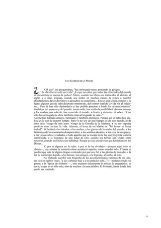 LAS GLORIAS DE LA NOCHE 
OR qué", me preguntaban, "has arriesgado tanto, poniendo en peligro 
(¡^ la obra literaria de una vida? ¿Es que no sabes que todas las editoriales del mundo 
se encuentran en manos de judíos? Ahora, cuando tus libros son traducidos al alemán, al 
inglés y a otras lenguas, cuando son leídos en muchos países, te pones a escribir 
abiertamente a favor de Hitler y a descubrir su esoterismo... Esto es una locura, porque si tú 
fueras alguien que no sabe del poder omnímodo, del control total de la vida por el judais-mo... 
Pero tú has sido diplomático y has podido penetrar a fondo los acontecimientos" 
históricos del presente y del pasado; como nadie, has tenido la posibilidad, el conocimiento 
y los medios para saberlo; has recorrido el mundo, a diestro y siniestro, tú sabes... Y no 
sólo has arriesgado tu obra, también estás arriesgando tu vida..." 
Así me han hablado amigos, familiares y también enemigos. Porque así se habla hoy día. 
Esta es la voz de nuestro tiempo. Pero yo no soy de este tiempo, ni de este mundo, ni de 
estos días. Vengo de otro astro. Vengo de la Estrella de la Mañana. Y no me importa 
perderlo todo, incluso la vida. Además, el lema de mi blasón es: "Mi honor se llama 
lealtad". Sí, lealtad a los ideales, a los sueños, a las glorias de la noche del pasado, a los 
fantasmas de los camaradas desaparecidos, a las sombras doradas, a los ecos de sus pasos, 
a las viejas calles y ciudades, a todo aquello que se escapa en la luz que proyecta la tierra 
martirizada, a la nostalgia de una Edad de Oro, cuando los héroes aún vivían entre 
nosotros, cuando los Dioses nos hablaban. Porque yo soy uno de esos que hablaban con los 
Dioses... 
Y, por si alguien no lo sabe, o por si lo ha olvidado —porque aquí todo se 
olvida—, voy a tratar de contarle cómo aconteció aquello, como sucedió todo. Y hasta es 
posible que más de alguno llegue a entender por qué soy fiel a las glorias de la noche, a la 
luz de un tiempo dorado, a los héroes, mis amigos, a la leyenda, al sueño, al mito. 
No pretendo escribir una biografía de los acontecimientos externos de mi vida, 
tan rica en hechos (pues, "a las- cabanas bajé y a los palacios subí...") —perteneciendo ese 
género a la "época del folletín'—-, sino exponer únicamente lo mítico, lo arquetípico, es 
decir, lo que no es sólo mío, sino de muchos. En una palabra: El Misterio, hasta donde éste 
pueda ser revelado. 
9 
 