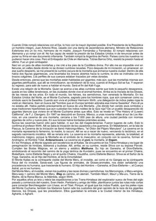 Cuando Chile rompió relaciones con el Eje, lo hizo con la mayor dignidad posible. Era Presidente de la República 
un hombre íntegro, Juan Antonio Ríos, casado con una dama de ascendencia alemana. Ministro de Relaciones 
Exteriores era un tío mío, hermano de mi madre, Joaquín Fernández y Fernández. El rompió relaciones con 
Alemania y yo rompí con él. No fue capaz de resistir la presión de los Estados Unidos ni de renunciar antes de 
poner su firma en ese documento infamante. También rompió la Argentina de Perón. Países como los nuestros no 
pudieron hacer otra cosa. Pero el Embajador de Chile en Alemania, Tobías Barros Ortiz, resistió la presión hasta el 
último. Fue un gran embajador. 
Nací en un país de altas montañas y me crié a los pies de la Cordillera divina. Por ello me es imposible vivir en 
llanuras, en valles desde donde no se divisen cumbres nevadas. Poco después de mi iniciación, un amanecer, en 
ese sueño despierto, se me presentó la cumbre oscura de la montaña que enmarca nuestra ciudad. Dentro de ella 
había dos figuras gigantescas, una levantaba los brazos abiertos hacia la cumbre, la otra se inclinaba con los 
brazos colgantes. Los perfiles de sus cuerpos estaban trazados por vetas doradas. 
Desde entonces, pienso que las montañas están habitadas por gigantes; más aún, que las montañas mismas son 
gigantes petrificados, que allí se inmovilizaron, se revistieron de la roca, cuando el Antiguo Sol se fue. Y esperan 
su regreso, para salir de nuevo a habitar el mundo. Será el fin del Kali-Yuga. 
Existe una religión de la Montaña. Quien se acerca a las altas cumbres siente que todo lo pequeño desaparece, 
queda en los valles tenebrosos, en las ciudades donde vive el animal-hombre. Arriba es la morada de los Dioses, 
de las nieves de los arios. En todo el mundo, los héroes, los semidivinos, han venerado la Montaña. En los 
Estados Unidos del Norte, es el Monte Cuchama, sagrado para los hombres rojos, que aún conservan como su 
símbolo sacro la Swastika. Cuando aún vivía el profesor Hermann Wirth, una delegación de indios pieles rojas le 
visitó en Alemania. Iban en busca del "hombre que en Europa también adoraba esa misma Swastika". Pero él ya 
no estaba allí. Había partido precisamente en busca de una Montaña. ¿De dónde han venido esos símbolos y 
esas tradiciones hiperbóreas que aún custodian los indios nobles de la raza roja? De un pueblo desaparecido de 
gigantes blancos que viviera en el Monte Cuchama antes que ellos. Esto se revela en "The History of (Lower) 
California", de F.J. Clavigero. En 1947 se descubrió en Sonora, México, a unas noventa millas al sur de Los Ala-mos, 
en una caverna de una montaña, cercana a los 7.000 pies de altura, una ciudad perdida con momias 
gigantes de ocho y nueve pies. En sus túnicas había bordadas pirámides azules. 
Nunca las cavernas fueron sitio para habitar, ni aun las del magda-leniense. Fueron lugares de culto. Esto lo 
confirma el profesor Wirth. Allí se daba la iniciación de los cazadores y los guerreros. En Matakiterani, en la Isla de 
Pascua, la Caverna de la Iniciación se llamó Hakrongo-Manu, "el Oidor del Pájaro Manutara". La caverna en la 
montaña representa lo femenino, la madre, lo oscuro. Allí se va a nacer de nuevo, venciendo lo tectónico, en el 
sagrado nacimiento iniciático. Allí se renace ario. La caverna en la montaña representa, además, la totalidad, el 
matrimonio mágico, porque la Montaña es el símbolo de lo masculino; en conjunto con la caverna, forman el 
Andrógino, el Hombre Total, Ardanarisvara. La caverna es el yoni, la montaña, el lingam. 
En los Himalaya, el Monte sagrado por excelencia es el Kailas. Se encuentra en los Trans-Himalaya y es lugar de 
peregrinación de hindúes, tibetanos y budistas. Allí, arriba, en su cumbre, reside Shiva con su esposa Parvati. 
Cumplen las Bodas Mágicas, en un eterno y estático Maithuna. Su hijo es Ganesha, el Dios-Elefante, 
simbolizando el recorrido del camino de la yoga tántrica de Kundalini, pues se encuentra en el primer Chakra, 
Muladhara, como Elefante Negro y en el quinto Chakra, Visuddha, como Elefante Blanco. Shiva es el Señor de la 
Yoga. Ganesha, es el Hijo del Hombre, el de la Inmortalidad. 
El Monte Kailas es la contraparte visible del Monte Meru, el invisible, así como el río Ganges es la contraparte 
física del río invisible, Saras-wati. Las figuras de animales, de Dioses-animales, nos están señalando una 
procedencia no humana, que trasciende lo humano. El Hijo del Hombre —Ganesha, el Dios-Elefante—, el Cuerpo 
Astral, ya no es humano. 
Del Monte Meru, el invisible, vienen los pueblos y las razas divinas y semidivinas: los Merovingios, o Meru-wingios. 
Meru-weg = camino del Monte Meru. Weg es camino, en alemán. También Maorí, Maurí y Ma-uru, Tierra de la 
Madre, de la Reina Blanca, la Atlántida, según Wirth. 
Por aquellos años yo leía y releía las expediciones a los Trans-Himalaya del explorador sueco de fines del siglo 
pasado y comienzos del nuestro, Sven Hedin. Partidario y amigo de Hitler, planificaron juntos las rutas más cortas 
para conectar Berchtesgaden con Lhasa, en el Tibet. Porque, al igual que los indios Pueblo, que los pieles rojas 
del Monte Cuchama, también los tibetanos fueron sólo los custodios del gran secreto de la raza de los gigantes 
blancos, los Dropas, que les precedieron. Ellos guardaban la entrada a la Ciudad interior de los Himalaya, 
Agharta, o Agharti. 
90 
 