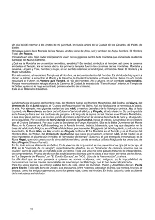 Un día decidí retornar a los Andes de mi juventud, en busca ahora de la Ciudad de los Césares, de Paititi, de 
Elellin. 
Himalaya quiere decir Morada de las Nieves. Andes viene de Antu, sol y también de Anda, hombre. El Hombre 
Total. An-Tropos. 
Pensando en esto, creo poder interpretar mi visión de los gigantes dentro de la montaña que enmarca la ciudad de 
Santiago del Nuevo Extremo. 
¿Qué es la Montaña en un sentido hermético, esotérico? En verdad, simboliza al hombre, así como la caverna 
simboliza el Templo. Ya lo hemos dicho, los primeros templos fueron las cavernas de las montañas. Montaña y 
caverna, Lingam y Yoni, hombre y mujer, en un sentido cósmico; el Andrógino, el Hombre-Total. El Hombre y la 
Mujer Absolutos. 
Por esto mismo, el verdadero Templo es el Hombre, se encuentra dentro del hombre. Es ahí donde hay que ir a 
oficiar, a adorar, a encontrar el Monte y la Caverna, la Ciudad Encantada, el Oasis de los Hielos. Es ahí donde 
resucitará el Führer, el Hombre que Vendrá, el Hijo del Hombre. Ahí y afuera, en un combate sincronístico. 
Porque no encontrará el refugio afuera, la Caverna, la Ciudad, la entrada a la "Tierra Hueca", interior, el Templo de 
la Orden, quien no lo haya encontrado primero adentro de sí mismo. 
Este es el Hitlerismo Esotérico. 
La Montaña es el cuerpo del hombre; mas, del Hombre Astral, del Hombre Hiperbóreo, del Siddha, del Divya, del 
Urmensch. Es el Sahú egipcio, el "Cuerpo de Resurrección" de Osiris. Así, su fisiología es la hermética, la astral, 
la aria. Por ejemplo, mis gigantes serían los dos nádi, o nervios (astrales) de la fisiología tántrica. Ida, al lado 
izquierdo de Meru-danda, es decir de la Columna Vertebral etérica, y Píngala, al lado derecho. Su contrapartida 
en la fisiología física son los cordones de ganglios, a lo largo de la espina dorsal. Nacen en el Chakra Muládhára, 
o sea en el plexo pélvico y se cruzan, yendo el primero a terminar en la ventana derecha de la nariz y, el segundo, 
en la izquierda. Por el centro de Meru-danda asciende Sushumáná, hasta el cráneo, juntándose en el cerebro 
con el Chakra Sahasrará. Por aquí sube la Serpiente de Fuego, Kundalini. Ella es la Bella Durmiente del Monte 
Meru, en la Caverna de Kyffháuserberg, es la Amada Inmóvil, helada, hibernada, que hay que despertar en la 
base de la Montaña Mágica, en el Chakra Muladhara, precisamente. Mi gigante del lado Izquierdo, con los brazos 
levantados, la Runa Man, es Ida, el otro es Píngala, la Runa Yr.La Montaña es el Templo y es el Cuerpo del 
Hombre-Dios, de Wotan, del Urmensch. Sushumná, que nace en el sacrum, el tercer nádi, el del medio; es el 
más importante, el gigante aún invisible, el "devorador del tiempo" (Saturno), el que entrega la inmortalidad; es la 
Runa Hagal, que nos conecta con la cima del Monte Meru, donde se realiza la Boda Mágica de los otros dos, de 
Ida y Píngala (Shiva y Parvati). 
En fin, todo esto es altamente simbólico. En la vivencia de mi juventud se me presentó a los ojos (al tercer ojo, al 
Vril, en la "memoria de mi sangre") repentinamente abiertos, en un "amanecer de caminos sonoros que se 
cruzan", como la visión de un mándala o de un yantra. Toda una vida me lo he pasado tratando de interpretarlos, 
de comprenderlos. Prueba de ello son las explicaciones distintas que he dado a esa visión en varios de mis libros, 
en "La Serpiente del Paraíso", en "El Cordón Dorado", en "NOS. Libro de la Resurrección", y ahora. 
La dificultad que se nos presenta a quienes no somos modernos, sino antiguos, es la imposibilidad de 
comunicarnos con las mentes racionalistas de este tiempo del Kali-Yuga, que lo han desacralizado todo. 
Para los seres lejanos, su entorno estaba lleno de vida, pleno de divinidad. Platón y Aristóteles decían: Panta 
plere Theón. Todo está lleno de Dioses. Los araucanos, entre nosotros, adoraban el árbol, los montes, los ríos, el 
bosque, como los antiguos germanos, como los pieles rojas, como los hindúes. En India, cada río, cada accidente 
de la naturaleza es habitado 
93 
 