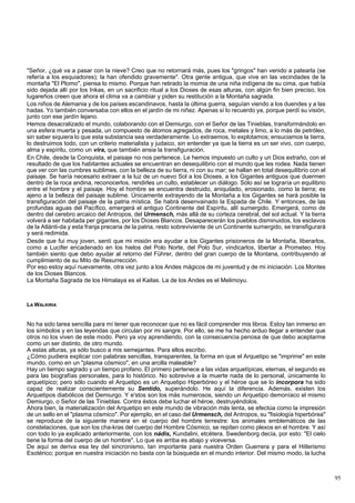 "Señor, ¿qué va a pasar con la nieve? Creo que no retornará más, pues los "gringos" han venido a patearla (se 
refería a los esquiadores); la han ofendido gravemente". Otra gente antigua, que vive en las vecindades de la 
montaña "El Plomo", piensa lo mismo. Porque han retirado la momia de una niña indígena de su cima, que había 
sido dejada allí por los Inkas, en un sacrificio ritual a los Dioses de esas alturas, con algún fin bien preciso, los 
lugareños creen que ahora el clima va a cambiar y piden su restitución a la Montaña sagrada. 
Los niños de Alemania y de los países escandinavos, hasta la última guerra, seguían viendo a los duendes y a las 
hadas. Yo también conversaba con ellos en el jardín de mi niñez. Apenas sí lo recuerdo ya, porque perdí su visión, 
junto con ese jardín lejano. 
Hemos desacralizado el mundo, colaborando con el Demiurgo, con el Señor de las Tinieblas, transformándolo en 
una esfera muerta y pesada, un compuesto de átomos agregados, de roca, metales y limo, a lo más de petróleo, 
sin saber siquiera lo que esta substancia sea verdaderamente. Lo extraemos, lo explotamos; ensuciamos la tierra, 
lo destruimos todo, con un criterio materialista y judaico, sin entender ya que la tierra es un ser vivo, con cuerpo, 
alma y espíritu, como un vira, que también ansia la transfiguración. 
En Chile, desde la Conquista, el paisaje no nos pertenece. Le hemos impuesto un culto y un Dios extraño, con el 
resultado de que los habitantes actuales se encuentran en desequilibrio con el mundo que les rodea. Nada tienen 
que ver con las cumbres sublimes, con la belleza de su tierra, ni con su mar; se hallan en total desequilibrio con el 
paisaje. Se haría necesario extraer a la luz de un nuevo Sol a los Dioses, a los Gigantes antiguos que duermen 
dentro de la roca andina, reconocerlos, rendirles un culto, establecer un diálogo. Sólo así se lograría un equilibrio 
entre el hombre y el paisaje. Hoy el hombre se encuentra destruido, aniquilado, erosionado, como la tierra; es 
ajeno a la belleza del paisaje sublime. Únicamente extrayendo de la Montaña a los Gigantes se hará posible la 
transfiguración del paisaje de la patria mística. Se habrá desenvainado la Espada de Chile. Y entonces, de las 
profundas aguas del Pacífico, emergerá el antiguo Continente del Espíritu, allí sumergido. Emergerá, como de 
dentro del cerebro arcaico del Antropos, del Urmensch, más allá de su corteza cerebral, del sol actual. Y la tierra 
volverá a ser habitada per gigantes, por los Dioses Blancos. Desaparecerán los pueblos disminuidos, los esclavos 
de la Atlánti-da y esta franja precaria de la patria, resto sobreviviente de un Continente sumergido, se transfigurará 
y será redimida. 
Desde que fui muy joven, sentí que mi misión era ayudar a los Gigantes prisioneros de la Montaña, liberarlos, 
como a Lucifer encadenado en los hielos del Polo Norte, del Polo Sur, vindicarlos, libertar a Prometeo. Hoy 
también siento que debo ayudar al retorno del Führer, dentro del gran cuerpo de la Montana, contribuyendo al 
cumplimiento de su Mito de Resurrección. 
Por eso estoy aquí nuevamente, otra vez junto a los Andes mágicos de mi juventud y de mi iniciación. Los Montes 
de los Dioses Blancos. 
La Montaña Sagrada de los Himalaya es el Kailas. La de los Andes es el Melimoyu. 
LA WALKIRIA 
No ha sido tarea sencilla para mí tener que reconocer que no es fácil comprender mis libros. Estoy tan inmerso en 
los símbolos y en las leyendas que circulan por mi sangre. Por ello, se me ha hecho arduo llegar a entender que 
otros no los viven de este modo. Pero ya voy aprendiendo, con la consecuencia penosa de que debo aceptarme 
como un ser distinto, de otro mundo. 
A estas alturas, ya sólo busco a mis semejantes. Para ellos escribo. 
¿Cómo pudiera explicar con palabras sencillas, transparentes, la forma en que el Arquetipo se "imprime" en este 
mundo, como en un "plasma cósmico", en una arcilla maleable? 
Hay un tiempo sagrado y un tiempo profano. El primero pertenece a las vidas arquetípicas, eternas, el segundo es 
para las biografías personales, para lo histórico. No sobrevive a la muerte nada de lo personal, únicamente lo 
arquetípico; pero sólo cuando el Arquetipo es un Arquetipo Hiperbóreo y el héroe que se lo incorpora ha sido 
capaz de realizar conscientemente su Sentido, superándolo. He aquí la diferencia. Además, existen los 
Arquetipos diabólicos del Demiurgo. Y e'stos son los más numerosos, siendo un Arquetipo demoníaco el mismo 
Demiurgo, o Señor de las Tinieblas. Contra éstos debe luchar el héroe, destruyéndolos. 
Ahora bien, la materialización del Arquetipo en este mundo de vibración más lenta, se efectúa como la impresión 
de un sello en el "plasma cósmico". Por ejemplo, en el caso del Urmensch, del Antropos, su "fisiología hiperbórea" 
se reproduce de la siguiente manera en el cuerpo del hombre terrestre: los animales emblemáticos de las 
constelaciones, que son los cha-kras del cuerpo del Hombre Cósmico, se repiten como plexos en el hombre. Y así 
con todo lo ya explicado anteriormente, con los nádis, Kundalini, etcétera. Swedenborg decía, por esto: "El cielo 
tiene la forma del cuerpo de un hombre". Lo que es arriba es abajo y viceversa. 
De aquí se deriva esa ley del sincronismo, tan importante para nuestra Orden Guerrera y para el Hitlerismo 
Esotérico; porque en nuestra iniciación no basta con la búsqueda en el mundo interior. Del mismo modo, la lucha 
95 
 