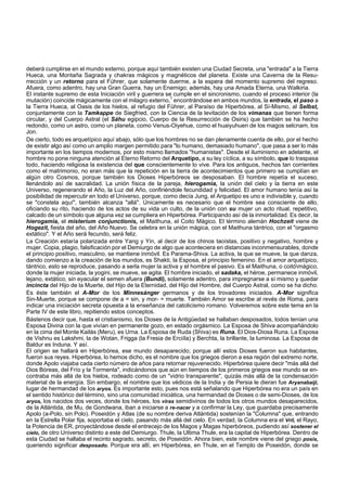 deberá cumplirse en el mundo externo, porque aquí también existen una Ciudad Secreta, una "entrada" a la Tierra 
Hueca, una Montaña Sagrada y chakras mágicos y magnéticos del planeta. Existe una Caverna de la Resu-rrección 
y un retorno para el Führer, que solamente duerme, a la espera del momento supremo del regreso. 
Afuera, como adentro, hay una Gran Guerra, hay un Enemigo; además, hay una Amada Eterna, una Walkiria. 
El instante supremo de esta Iniciación viril y guerrera se cumple en el sincronismo, cuando el proceso interior (la 
mutación) coincide mágicamente con el milagro externo,1 encontrándose en ambos mundos, la entrada, el paso a 
la Tierra Hueca, al Oasis de los hielos, al refugio del Führer, al Paraíso de Hiperbórea, al Sí-Mismo, al Selbst, 
conjuntamente con la Tamkappe de Siegfried, con la Ciencia de la levitación de los vimanas que tienen forma 
circular, y del Cuerpo Astral (el Sáhu egipcio, Cuerpo de la Resurrección de Osiris) que también se ha hecho 
redondo, como un astro, como un planeta, como Venus-Oiyehue, como el huaiyuhuen de los magos selcnam, los 
Jon. 
De cierto, todo es arquetípico aquí abajo, sólo que los hombres no se dan plenamente cuenta de ello, por el hecho 
de existir algo así como un amplio margen permitido para "lo humano, demasiado humano", que pasa a ser lo más 
importante en los tiempos modernos, por esto mismo llamados "humanistas". Desde el iluminismo en adelante, el 
hombre no pone ninguna atención al Eterno Retorno del Arquetipo, a su ley cíclica, a su símbolo, que lo traspasa 
todo, haciendo religiosa la existencia del que conscientemente lo vive. Para los antiguos, hechos tan corrientes 
como el matrimonio, no eran más que la repetición en la tierra de acontecimientos que primero se cumplían en 
algún otro Cosmos, porque también los Dioses Hiperbóreos se desposaban. El hombre repetía el suceso, 
llenándolo así de sacralidad. La unión física de la pareja, hierogamia, la unión del cielo y la tierra en este 
Universo, regenerando el Año, la Luz del Año, confiriéndole fecundidad y felicidad. El amor humano tenía así la 
posibilidad de repercutir en todo el Universo, porque, como decía Jung, el Arquetipo es uno e indivisible y, cuando 
se "constela aquí", también alcanza "allá". Únicamente es necesario que el hombre sea consciente de ello, 
oficiando su rito, haciendo de los actos de su vida un culto, de la unión con su mujer un acto ritual, repetitivo, 
calcado de un símbolo que alguna vez se cumpliera en Hiperbórea. Participando así de la inmortalidad. Es decir, la 
hierogamia, el misterium conjunctionis, el Maithuna, el Coito Mágico. El término alemán Hochzeit viene de 
Hogezit, fiesta del año, del Año Nuevo. Se celebra en la unión mágica, con el Maithuna tántrico, con el "orgasmo 
extático". Y el Año será fecundo, será feliz. 
La Creación estaría polarizada entre Yang y Yin, al decir de los chinos taoístas, positivo y negativo, hombre y 
mujer. Copia, plagio, falsificación por el Demiurgo de algo que aconteciera en distancias inconmensurables, donde 
el principio positivo, masculino, se mantiene inmóvil. Es Parama-Shiva. La activa, la que se mueve, la que danza, 
dando comienzo a la creación de los mundos, es Shakti, la Esposa, el principio femenino. En el amor arquetípico, 
tántrico, esto se reproduce, pasando a serla mujer la activa y el hombre el pasivo. Es el Maithuna, o coitómágico, 
donde la mujer iniciada, la yogini, se mueve, se agita. El hombre iniciado, el sadaka, el héroe, permanece inmóvil, 
lejano, extático, sin eyacular el semen afuera (Bundi), solamente adentro, para impregnarse a sí mismo y quedar 
incincta del Hijo de la Muerte, del Hijo de la Eternidad, del Hijo del Hombre, del Cuerpo Astral, como se ha dicho. 
Es éste también el A-Mor de los Minnesánger germanos y de los trovadores iniciados. A-Mor significa 
Sin-Muerte, porque se compone de a = sin, y mor- = muerte. También Amor se escribe al revés de Roma, para 
indicar una iniciación secreta opuesta a la enseñanza del catolicismo romano. Volveremos sobre este tema en la 
Parte IV de este libro, repitiendo estos conceptos. 
Bástenos decir que, hasta el cristianismo, los Dioses de la Antigüedad se hallaban desposados, todos tenían una 
Esposa Divina con la que vivían en permanente gozo, en estado orgásmico. La Esposa de Shiva acompañándolo 
en la cima del Monte Kailás (Meru), es Urna. La Esposa de Ruda (Shiva) es Runa. El Dios-Diosa Runa. La Esposa 
de Vishnu es Lakshmi, la de Wotan, Frigga (la Fresia de Erciíla) y Berchta, la brillante, la luminosa. La Esposa de 
Baldur es Induna. Y así. 
El origen se hallará en Hiperbórea, ese mundo desaparecido; porque allí estos Dioses fueron sus habitantes, 
fueron sus reyes. Hiperbórea, lo hemos dicho, es el nombre que los griegos dieron a esa región del extremo norte, 
donde Apolo viajaba cada cierto número de años para retornar rejuvenecido. Hiperbórea quiere decir "más allá del 
Dios Bóreas, del Frío y la Tormenta", indicándonos que aún en tiempos de los primeros griegos ese mundo se en-contraba 
más allá de los hielos, rodeado como de un "vidrio transparente", quizás más allá de la condensación 
material de la energía. Sin embargo, el nombre que los védicos de la India y de Persia le dieran fue Aryanabaiji, 
lugar de hermandad de los aryos. Es importante esto, pues nos está señalando que Hiperbórea no era un país en 
el sentido histórico del término, sino una comunidad iniciática, una hermandad de Dioses o de semi-Dioses, de los 
aryos, los nacidos dos veces, donde los héroes, los viras semidivinos de todos los otros mundos desaparecidos, 
de la Atlántida, de Mu, de Gondwana, iban a iniciarse a re-nacer y a confirmar la Ley, que guardaba precisamente 
Apolo (a-Polo, sin Polo). Poseidón y Atlas (de su nombre deriva Atlántida) sostenían la "Columna" que, entrando 
en la Estrella Polar fija, soportaba el cielo, pasando más allá del cielo. En verdad, la Columna era el Vril, el Rayo, 
la Potencia de ER, proyectándose desde el entrecejo de los Magos y Magas hiperbóreos, pudiendo así sostener el 
cielo, de otro Universo distinto a este del Demiurgo. Thule, la Ultima Thule, era la capital de Hiperbórea. Dentro de 
esta Ciudad se hallaba el recinto sagrado, secreto, de Poseidón. Ahora bien, este nombre viene del griego posis, 
queriendo significar desposado. Porque era allí, en Hiperbórea, en Thule, en el Templo de Poseidón, donde se 
 