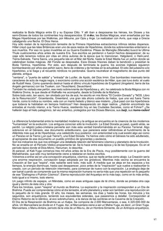 realizaba la Boda Mágica entre El y su Esposa Clito. Y allí iban a desposarse los héroes, los Dioses y los 
semi-Dioses de todos los continentes hoy desaparecidos. El A-Mor, las Bodas Mágicas, eran enseñadas por las 
Magas Hiperbóreas por las Walkirias, por Allouine, por Opis y Arge. La realizaban con Avris, que viaja a Grecia 
cabalgando una flecha. El Dios Heros. 
Hoy sólo restan de la reproducción terrestre de la Primera Hiperbórea extracósmica ínfimos islotes dispersos. 
Hitler creyó que las Islas Británicas eran uno de esos restos de Hiperbórea, donde los sobrevivientes enterraron a 
sus muertos. Por eso no quiso invadirlas en su Guerra Esotérica. Piteas de Marsiglia (Marsella) buscó la Ultima 
Thule cuatrocientos años antes de nuestra Era. Sus escritos se perdieron o fueron hechos desaparecer; de su 
viaje sólo tenemos noticia por citas en otros autores de la época que lo mencionan. Helgoland, o Heil-Land, 
Tierra-Salvada, Tierra Sacra, una pequeña isla en el Mar del Norte, hasta la Edad Media fue un peñón donde se 
celebraban bodas mágicas. Allí Forsite se desposaba. Esos Dioses frisones daban la bendición y presidían la 
Boda Tántrica, hiperbórea. Por esto, aún después de terminada la guerra, los aviones ingleses siguieron 
bombardeando por años ese peñón sacro, lleno de cráteres y de heridas en la actualidad. El odio del judaismo a lo 
hiperbóreo, a la Saga y al recuerdo nórdicos no perdonaba. Quería neutralizar el magnetismo de ese punto del 
planeta, antigua 
"ventana", o "puerta de salida" y "entrada" de Lucifer, de Apolo, del Dios Irmin. Ese bombardeo insensato tenía 
caracteres de acto de magia negra, o exorcismo contra una acción esotérica de Hitler, que casi tuvo éxito: el vuelo 
de Rudolf Hess. Como queriendo destruir hasta el último vínculo hiperbóreo de Engeland (Angeland, tierra de los 
Angeln germanos) con los Tiusken, con Téuschland, Deuschland. 
También he visitado ese peñón, ese resto sobreviviente de Hiperbórea y, ahí, he celebrado la Boda Mágica con mi 
Walkiria Divina, la que desde el Walhalla me acompaña, desde la Estrella de la Mañana. 
Sobre todo esto, tan sacro, tan olvidado por los de acá, he escrito en mis libros "El Cordón Dorado" y "NOS. Libro 
de la Resurrección". Groenlandia, Greenland, una gran isla ahora cubierta de hielos, que una vez fuera Tierra 
Verde, como lo indica su nombre, vela con un manto helado y blanco ese misterio. ¿Qué pasó con los hiperbóreos 
que todavía la habitaban en tiempos históricos? Han desaparecido sin dejar rastros. ¿Habrán encontrado las 
entradas al mundo interior, a la Tierra Hueca, residiendo hoy en las Ciudades Secretas, como el Führer? ¿Se 
hallarán bajo el hielo patagónico, tal vez antartico, protegidos por los Dioses Blancos, sus baiji, sus kame-radenl 
La diferencia fundamental entre la mentalidad moderna y la antigua se encuentra en la creencia de los modernos 
"humanistas" en la evolución. Los antiguos conocían sólo la involución. La Edad Dorada ya pasó, quedó atrás, se 
perdió. La religión judeo-cristiana pervierte aún más esta verdad transformándola en su Paraíso Terrenal. Algo 
sobrevive en el Génesis, ese documento antediluviano, que pareciera estar refiriéndose al hundimiento de la 
Atlántida más que al de Hiperbórea; una catástrofe muy posterior, con anterioridad a la cual existió algo así como 
un Paraíso en la Tierra (¿en qué Tierra?), una Edad Dorada. Ya hemos visto cómo el Génesis ha sido adulterado, 
al apropiarse de ese documento un pueblo primitivo de ignorantes y esclavos. 
Son los indoarios los que nos entregan una detallada relación del fenómeno cósmico y planetario de la Involución. 
No se enseña en el Período Védico propiamente tal. Se lo hace entre esta época y la de las Epopeyas. Es en el 
período épico donde el Dios-Mono, Hanuman, lo describe. 
Al parecer, el Kali-Yuga comienza tres mil años antes de la Era de Piscis, muy posiblemente con la guerra del 
Mahabharata, que sólo muy tardíamente viene a relatarse en textos escritos. 
Volvemos a entrar así en una concepción arquetípica, cósmica, que se repite arriba como abajo. La Creación sería 
una enorme respiración, concepción luego adoptada por los gnósticos. Mientras más vecina se encuentra la 
Creación al Ser que "expira", más radiante será todo, más sutil. A medida que se aleja en los espacios y los 
tiempos, la energía disminuye, hasta casi desaparecer, poco antes de la "inspiración" que vuelve a reabsorber lo 
creado, con un período de retención intermedio, para comenzar de nuevo con la expiración. La analogía deja de 
ser banal cuando se comprende que la misma respiración humana no sería más que una repetición en lo pequeño 
de ese "Diafragma o Pulmón Cósmico". Eterna reproducción del Arquetipo en lo más bajo, como en lo más arriba, 
todo igual a sí mismo, todo eterno. 
Un juego infinito de espejos, un Mándala, como en esas antiguas cajas de té chino, donde se pintaba otra caja 
igual y dentro de ésta otra y otra. 
Para los hindúes, quien "respira" el mundo es Brahma. La expiración y la inspiración corresponden a un Día de 
Brahma. Puede así comprenderse cómo el día terrestre, el año planetario y solar son también una reproducción en 
lo pequeño de lo más grande. El año, los meses, las semanas, los días y hasta las horas, los minutos y los 
segundos, son arquetípicos, teniendo sus equivalentes siderales, que pasaremos a detallar. Corresponden al 
Eterno Retorno de lo idéntico, al eco sobrehumano, a la danza de las sombras en la Caverna de la Creación. 
El Día de la Respiración de Brahma es un Kalpa. Se compone de 2.000 Manvantaras, o sea, 4.320.000.000 de 
años. Un Manvantara se divide en 4 Yugas. Así, el Manvantara viene a ser un Maha-Yuga, es decir, un Gran Yuga. 
Manvantara, o Manu-Antara, período de la vida de un Ma-nu, de un Hombre-Simiente, de un Antropos arquetípico, 
97 
 