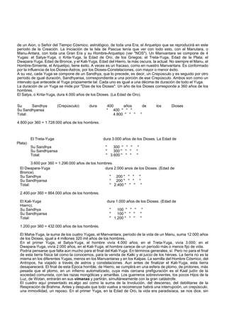 de un Aion, o Señor del Tiempo Cósmico, astrológico, de toda una Era; el Arquetipo que se reproducirá en este 
período de la Creación. La Iniciación de la Isla de Pascua tenía que ver con todo esto, con el Manutara, o 
Manu-Antara, con toda una Gran Era y su Hombre-Arquetipo (ver "NOS"). Un Manvantara se compone de 4 
Yugas: el Satya-Yuga, o Krita-Yuga, la Edad de Oro, de los Griegos; el Treta-Yuga, Edad de la Plata; el 
Dwapara-Yuga, Edad de Bronce, y el Kali-Yuga, Edad del Hierro, la más oscura, la actual. No siempre el Manu, el 
Hombre-Simiente, el Arquetipo, tiene éxito. A veces es un fracaso, como en nuestro Manvantara. Es conformado 
por la influencia de los Dioses-Astros, por los Dioses-Constelaciones, con mayor o menor éxito. 
A su vez, cada Yuga se compone de un Sandhya, que lo precede, es decir, un Crepúsculo y es seguido por otro 
período de igual duración, Sandhyansa, correspondiente a una porción de ese Crepúsculo. Ambos son como un 
intervalo que antecede al Yuga propiamente tal. Cada uno es igual a una décima de duración de todo el Yuga. 
La duración de un Yuga se mide por "Días de los Dioses". Un año de los Dioses corresponde a 360 años de los 
hombres. 
El Satya, o Krita-Yuga, dura 4.000 años de los Dioses. (La Edad de Oro). 
Su Sandhya (Crepúsculo) dura 400 años de los Dioses 
Su Sandhyansa " 400 " " " 
Total: 4.800 " " " " 
4.800 por 360 = 1.728.000 años de los hombres. 
Plata) 
El Treta-Yuga dura 3.000 años de los Dioses. La Edad de 
Su Sandhya " 300 " " " " 
Su Sandhyansa " 300 " " " " 
Total: " 3.600 " " " " 
3.600 por 360 = 1.296.000 años de los hombres. 
El Dwapara-Yuga dura 2.000 anos de los Dioses. (Edad de 
Bronce). 
Su Sandhya " 200 " " " " 
Su Sandhyansa " 200 " " " " 
Total: " 2.400 " " " " 
2.400 por 360 = 864.000 años de los hombres. 
El Kali-Yuga dura 1.000 años de los Dioses. (Edad de 
Hierro). 
Su Sandhya " 100 " " " " 
Su Sandhyansa " 100 " " " " 
Total: " 1.200 " " " " 
1.200 por 360 = 432.000 años de los hombres. 
El Maha-Yuga, la suma de los cuatro Yugas, el Manvantara, período de la vida de un Manu, suma 12.000 años 
de los Dioses, igual a 4 millones 320 mil años de los hombres. 
En el primer Yuga, el Satya-Yuga, el hombre vivía 4.000 años; en el Treta-Yuga, vivía 3.000; en el 
Dwapara-Yuga, vivía 2.000 años, en el Kali-Yuga, el hombre carece de un período más o menos fijo de vida. 
Podría pensarse que falta aún mucho para el final del Kali-Yuga. En términos generales, sí. Pero no para el final 
de esta tierra física tal como la conocemos, para la venida de Kalki y el juicio de los héroes. La tierra no es la 
misma en los diferentes Yugas, menos en los Manvantaras y en los Kalpas. La semilla del Hombre Cósmico, del 
Antropos, ha viajado a través de astros y constelaciones. Aun antes de finalizar el Kali-Yuga, esta tierra 
desaparecerá. El final de esta Época horrible, de Hierro, se cumplirá en una esfera de plomo, de protones, más 
pesada que el plomo, en un infierno automatizado, cuya más cercana prefiguración es el Kaal judío de la 
sociedad comunista, con las razas mongólicas y amarillas. Los guerreros sobrevivientes, los pocos Hijos de la 
Luz, de Wotan, entrarán en sus vimanas y partirán, simultáneamente con la gran catástrofe. 
El cuadro aquí presentado es.algo así como la suma de la Involución, del descenso, del debilitarse de la 
Respiración de Brahma. Antes y después que todo vuelva a recomenzar habrá una interrupción, un crepúsculo, 
una inmovilidad, un reposo. En el primer Yuga, en la Edad de Oro, la vida era paradisíaca, se nos dice, sin 
 