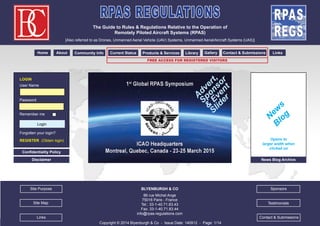 RPAS REGULATIONS 
The Guide to Rules & Regulations Relative to the Operation of 
Remotely Piloted Aircraft Systems (RPAS) 
[Also referred to as Drones, Unmanned Aerial Vehicle (UAV) Systems, Unmanned Aerial/Aircraft Systems (UAS)] 
Home About Community Info Current Status Products & Services Library Gallery Contact & Submissions Links 
BLYENBURGH & CO 
86 rue Michel Ange 
75016 Paris - France 
Tel.: 33-1-40.71.83.43 
Fax: 33-1-40.71.83.44 
info@rpas-regulations.com 
Copyright © 2014 Blyenburgh & Co - Issue Date: 140912 - Page: 1/14 
1/14 
LOGIN 
User Name 
Password 
Remember me 
Login 
Forgotten your login? 
REGISTER (Obtain login) 
Site Map 
Sponsors 
Testimonials 
Site Purpose 
News Blog Archive 
Advert, 
Sponsor 
& Event 
Slider 
News 
Blog 
Confidentiality Policy 
Disclaimer 
free Access for Registered Visitors 
Opens to 
larger width when 
clicked on 
Links Contact & Submissions 
 