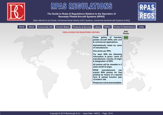 RPAS REGULATIONS 
The Guide to Rules & Regulations Relative to the Operation of 
Remotely Piloted Aircraft Systems (RPAS) 
[Also referred to as Drones, Unmanned Aerial Vehicle (UAV) Systems, Unmanned Aerial/Aircraft Systems (UAS)] 
Home About Community Info Current Status Products & Services Library Gallery Contact & Submissions Links 
Photo gallery of remotely 
piloted aircraft (RPA) with civil 
& commercial applications. 
Alphabetically listed by name 
of manufacturer. 
One photo per RPA. 
For each RPA the following 
information is given: name of 
manufacturer, country of origin 
& designation of RPA. 
All photos will be viewable in 2 
sizes (small & large). 
RPAS manufacturers can 
submit RPA photos for free 
posting by means of a special 
form & upload function (see 
«Contact» tab. 
Photos are not be downloadable. 
Copyright © 2014 Blyenburgh & Co - Issue Date: 140912 - Page: 12/14 
Qnty 
Photos 
525 
Free Access For Registered Visitors 
 