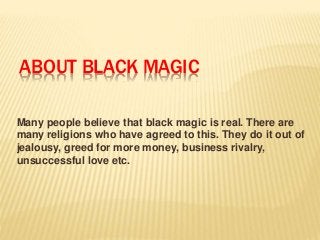 ABOUT BLACK MAGIC 
Many people believe that black magic is real. There are 
many religions who have agreed to this. They do it out of 
jealousy, greed for more money, business rivalry, 
unsuccessful love etc. 
 