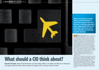 “Today we are standing at a crossroad 
wherein, on the one hand there is a 
serious threat to legacy but also, on the 
other hand, a tremendous opportunity to 
create a simple, beautiful (and low cost) 
but practical IT which can be a potent 
business differentiator and confer huge 
competitive advantage.” 
26 | CASE STUDY: AIR WORKS | AIRCRAFT IT MRO | FEBRUARY-MARCH 2013 
What should a CIO think about? 
Ravinder Pal Singh, Global Chief Information and Technology Officer at Air Works, identifies the IT dilemmas 
and opportunities that faces airlines today and suggests how a business might use them 
IT is a wonderful thing: I mean… none of us 
would be doing the jobs we do in quite the way 
we do them if it wasn’t for IT. In fact, a lot of what 
makes the modern world go round and, importantly 
for us, helps airlines to fly around and over it can be 
credited to IT with its power to marshal information 
and help get things done. But, like any strong force, IT 
can be a power for good or for bad and needs to be 
handled carefully, not only to leverage the best value 
from its capabilities but also because, like any power, 
mishandled it can bite. That’s a lot of responsibility for 
those involved. So, it matters what goes on inside the 
head of a Chief Information Officer, Chief Technology 
Officer, Chief Architect, Enterprise Architect or anyone 
who is trying to take IT strategy decisions in today’s 
world of volatility (business and political) and 
technology disruption (especially with the two ‘Cs’ 
– Consumerisation and Cloud – getting into the 
enterprise zone). 
Today we are standing at a crossroad wherein, on the 
one hand there is a serious threat to legacy but also, on 
the other hand, a tremendous opportunity to create a 
simple, beautiful (and low cost) but practical IT which 
can be a potent business differentiator and confer 
huge competitive advantage. It’s all down to managing 
information, as Bill Gates put it: “Virtually everything 
in business today is an undifferentiated commodity, 
except how a company manages its information. How 
you manage information determines whether you win 
or lose.” 
 