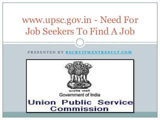www.upsc.gov.in - Need For 
Job Seekers To Find A Job 
PRESENTED BY RECRUITMENTRESULT.COM 
 