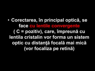 • Corectarea, în principal optică, se 
face cu lentile convergente 
( C = pozitiv), care, împreună cu 
lentila cristalin vor forma un sistem 
optic cu distanţă focală mai mică 
(vor focaliza pe retină) 
 