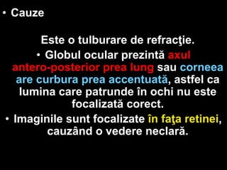 • Cauze 
Este o tulburare de refracţie. 
• Globul ocular prezintă axul 
antero-posterior prea lung sau corneea 
are curbura prea accentuată, astfel ca 
lumina care patrunde în ochi nu este 
focalizată corect. 
• Imaginile sunt focalizate în faţa retinei, 
cauzând o vedere neclară. 
 
