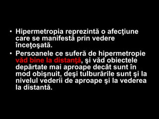 • Hipermetropia reprezintă o afecţiune 
care se manifestă prin vedere 
înceţoşată. 
• Persoanele ce suferă de hipermetropie 
văd bine la distanţă, şi văd obiectele 
depărtate mai aproape decât sunt în 
mod obişnuit, deşi tulburările sunt şi la 
nivelul vederii de aproape şi la vederea 
la distantă. 
 