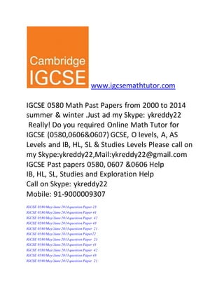 www.igcsemathtutor.com 
IGCSE 0580 Math Past Papers from 2000 to 2014 
summer & winter .Just ad my Skype: ykreddy22 
Really! Do you required Online Math Tutor for 
IGCSE (0580,0606&0607) GCSE, O levels, A, AS 
Levels and IB, HL, SL & Studies Levels Please call on 
my Skype:ykreddy22,Mail:ykreddy22@gmail.com 
IGCSE Past papers 0580, 0607 &0606 Help 
IB, HL, SL, Studies and Exploration Help 
Call on Skype: ykreddy22 
Mobile: 91-9000009307 
IGCSE 0580 May/June 2014 question Paper 23 
IGCSE 0580 May/June 2014 question Paper 41 
IGCSE 0580 May/June 2014 question Paper 42 
IGCSE 0580 May/June 2014 question Paper 43 
IGCSE 0580 May/June 2013 question Paper 21 
IGCSE 0580 May/June 2013 question Paper22 
IGCSE 0580 May/June 2013 question Paper 23 
IGCSE 0580 May/June 2013 question Paper 41 
IGCSE 0580 May/June 2013 question Paper 42 
IGCSE 0580 May/June 2013 question Paper 43 
IGCSE 0580 May/June 2012 question Paper 21 
 