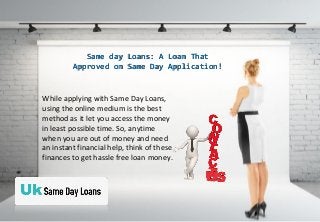 Same day Loans: A Loan ThatSame day Loans: A Loan That
Approved on Same Day Application!Approved on Same Day Application!
While applying with Same Day Loans,
using the online medium is the best
method as it let you access the money
in least possible time. So, anytime
when you are out of money and need
an instant financial help, think of these
finances to get hassle free loan money.
 