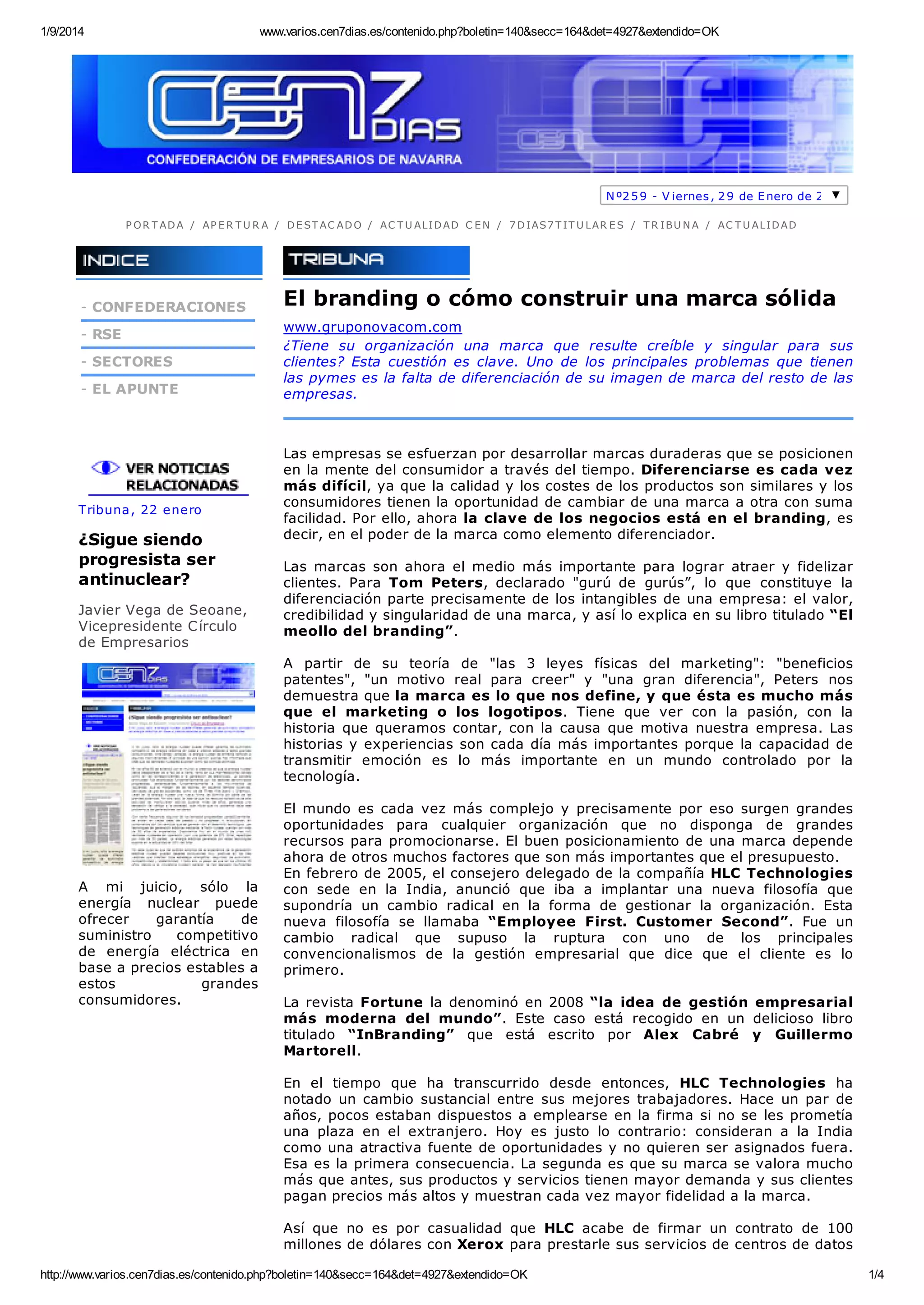 1/9/2014 www.varios.cen7dias.es/contenido.php?boletin=140&secc=164&det=4927&extendido=OK
http://www.varios.cen7dias.es/contenido.php?boletin=140&secc=164&det=4927&extendido=OK 1/4
Nº259 - V iernes, 29 de Enero de 2010
P OR T ADA / AP E R T U R A / DE ST AC ADO / AC T U ALIDAD C E N / 7 DIAS7 T IT U LAR E S / T R IBU N A / AC T U ALIDAD
- CONFEDERACIONES
- RSE
- SECTORES
- EL APUNTE
Tribuna, 22 enero
¿Sigue siendo
progresista ser
antinuclear?
Javier Vega de Seoane,
Vicepresidente Círculo
de Empresarios
A mi juicio, sólo la
energía nuclear puede
ofrecer garantía de
suministro competitivo
de energía eléctrica en
base a precios estables a
estos grandes
consumidores.
El branding o cómo construir una marca sólida
www.gruponovacom.com
¿Tiene su organización una marca que resulte creíble y singular para sus
clientes? Esta cuestión es clave. Uno de los principales problemas que tienen
las pymes es la falta de diferenciación de su imagen de marca del resto de las
empresas.
Las empresas se esfuerzan por desarrollar marcas duraderas que se posicionen
en la mente del consumidor a través del tiempo. Diferenciarse es cada vez
más difícil, ya que la calidad y los costes de los productos son similares y los
consumidores tienen la oportunidad de cambiar de una marca a otra con suma
facilidad. Por ello, ahora la clave de los negocios está en el branding, es
decir, en el poder de la marca como elemento diferenciador.
Las marcas son ahora el medio más importante para lograr atraer y fidelizar
clientes. Para Tom Peters, declarado "gurú de gurús”, lo que constituye la
diferenciación parte precisamente de los intangibles de una empresa: el valor,
credibilidad y singularidad de una marca, y así lo explica en su libro titulado “El
meollo del branding”.
A partir de su teoría de "las 3 leyes físicas del marketing": "beneficios
patentes", "un motivo real para creer" y "una gran diferencia", Peters nos
demuestra que la marca es lo que nos define, y que ésta es mucho más
que el marketing o los logotipos. Tiene que ver con la pasión, con la
historia que queramos contar, con la causa que motiva nuestra empresa. Las
historias y experiencias son cada día más importantes porque la capacidad de
transmitir emoción es lo más importante en un mundo controlado por la
tecnología.
El mundo es cada vez más complejo y precisamente por eso surgen grandes
oportunidades para cualquier organización que no disponga de grandes
recursos para promocionarse. El buen posicionamiento de una marca depende
ahora de otros muchos factores que son más importantes que el presupuesto.
En febrero de 2005, el consejero delegado de la compañía HLC Technologies
con sede en la India, anunció que iba a implantar una nueva filosofía que
supondría un cambio radical en la forma de gestionar la organización. Esta
nueva filosofía se llamaba “Employee First. Customer Second”. Fue un
cambio radical que supuso la ruptura con uno de los principales
convencionalismos de la gestión empresarial que dice que el cliente es lo
primero.
La revista Fortune la denominó en 2008 “la idea de gestión empresarial
más moderna del mundo”. Este caso está recogido en un delicioso libro
titulado “InBranding” que está escrito por Alex Cabré y Guillermo
Martorell.
En el tiempo que ha transcurrido desde entonces, HLC Technologies ha
notado un cambio sustancial entre sus mejores trabajadores. Hace un par de
años, pocos estaban dispuestos a emplearse en la firma si no se les prometía
una plaza en el extranjero. Hoy es justo lo contrario: consideran a la India
como una atractiva fuente de oportunidades y no quieren ser asignados fuera.
Esa es la primera consecuencia. La segunda es que su marca se valora mucho
más que antes, sus productos y servicios tienen mayor demanda y sus clientes
pagan precios más altos y muestran cada vez mayor fidelidad a la marca.
Así que no es por casualidad que HLC acabe de firmar un contrato de 100
millones de dólares con Xerox para prestarle sus servicios de centros de datos
 