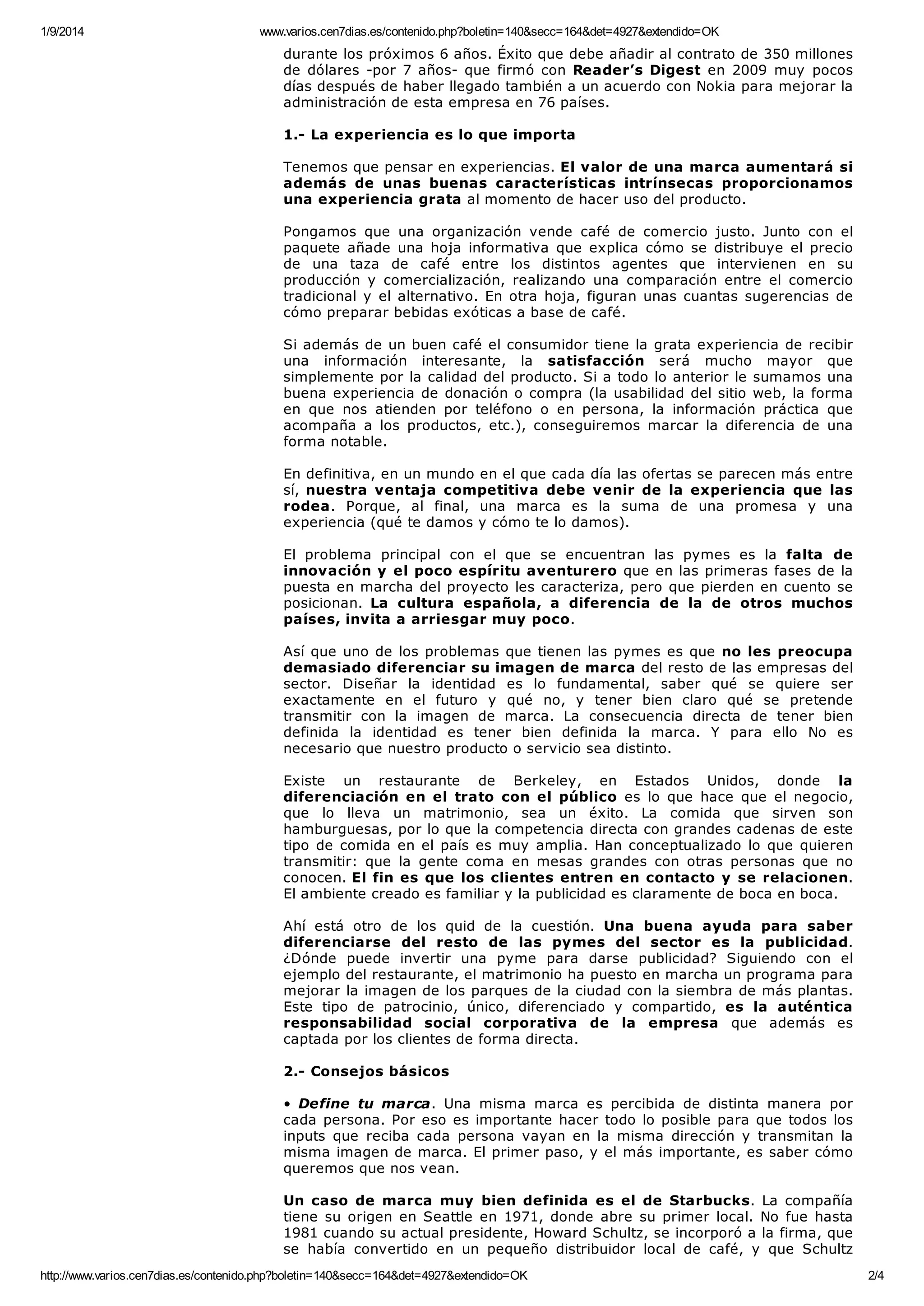 1/9/2014 www.varios.cen7dias.es/contenido.php?boletin=140&secc=164&det=4927&extendido=OK
http://www.varios.cen7dias.es/contenido.php?boletin=140&secc=164&det=4927&extendido=OK 2/4
durante los próximos 6 años. Éxito que debe añadir al contrato de 350 millones
de dólares -por 7 años- que firmó con Reader’s Digest en 2009 muy pocos
días después de haber llegado también a un acuerdo con Nokia para mejorar la
administración de esta empresa en 76 países.
1.- La experiencia es lo que importa
Tenemos que pensar en experiencias. El valor de una marca aumentará si
además de unas buenas características intrínsecas proporcionamos
una experiencia grata al momento de hacer uso del producto.
Pongamos que una organización vende café de comercio justo. Junto con el
paquete añade una hoja informativa que explica cómo se distribuye el precio
de una taza de café entre los distintos agentes que intervienen en su
producción y comercialización, realizando una comparación entre el comercio
tradicional y el alternativo. En otra hoja, figuran unas cuantas sugerencias de
cómo preparar bebidas exóticas a base de café.
Si además de un buen café el consumidor tiene la grata experiencia de recibir
una información interesante, la satisfacción será mucho mayor que
simplemente por la calidad del producto. Si a todo lo anterior le sumamos una
buena experiencia de donación o compra (la usabilidad del sitio web, la forma
en que nos atienden por teléfono o en persona, la información práctica que
acompaña a los productos, etc.), conseguiremos marcar la diferencia de una
forma notable.
En definitiva, en un mundo en el que cada día las ofertas se parecen más entre
sí, nuestra ventaja competitiva debe venir de la experiencia que las
rodea. Porque, al final, una marca es la suma de una promesa y una
experiencia (qué te damos y cómo te lo damos).
El problema principal con el que se encuentran las pymes es la falta de
innovación y el poco espíritu aventurero que en las primeras fases de la
puesta en marcha del proyecto les caracteriza, pero que pierden en cuento se
posicionan. La cultura española, a diferencia de la de otros muchos
países, invita a arriesgar muy poco.
Así que uno de los problemas que tienen las pymes es que no les preocupa
demasiado diferenciar su imagen de marca del resto de las empresas del
sector. Diseñar la identidad es lo fundamental, saber qué se quiere ser
exactamente en el futuro y qué no, y tener bien claro qué se pretende
transmitir con la imagen de marca. La consecuencia directa de tener bien
definida la identidad es tener bien definida la marca. Y para ello No es
necesario que nuestro producto o servicio sea distinto.
Existe un restaurante de Berkeley, en Estados Unidos, donde la
diferenciación en el trato con el público es lo que hace que el negocio,
que lo lleva un matrimonio, sea un éxito. La comida que sirven son
hamburguesas, por lo que la competencia directa con grandes cadenas de este
tipo de comida en el país es muy amplia. Han conceptualizado lo que quieren
transmitir: que la gente coma en mesas grandes con otras personas que no
conocen. El fin es que los clientes entren en contacto y se relacionen.
El ambiente creado es familiar y la publicidad es claramente de boca en boca.
Ahí está otro de los quid de la cuestión. Una buena ayuda para saber
diferenciarse del resto de las pymes del sector es la publicidad.
¿Dónde puede invertir una pyme para darse publicidad? Siguiendo con el
ejemplo del restaurante, el matrimonio ha puesto en marcha un programa para
mejorar la imagen de los parques de la ciudad con la siembra de más plantas.
Este tipo de patrocinio, único, diferenciado y compartido, es la auténtica
responsabilidad social corporativa de la empresa que además es
captada por los clientes de forma directa.
2.- Consejos básicos
• Define tu marca. Una misma marca es percibida de distinta manera por
cada persona. Por eso es importante hacer todo lo posible para que todos los
inputs que reciba cada persona vayan en la misma dirección y transmitan la
misma imagen de marca. El primer paso, y el más importante, es saber cómo
queremos que nos vean.
Un caso de marca muy bien definida es el de Starbucks. La compañía
tiene su origen en Seattle en 1971, donde abre su primer local. No fue hasta
1981 cuando su actual presidente, Howard Schultz, se incorporó a la firma, que
se había convertido en un pequeño distribuidor local de café, y que Schultz
 