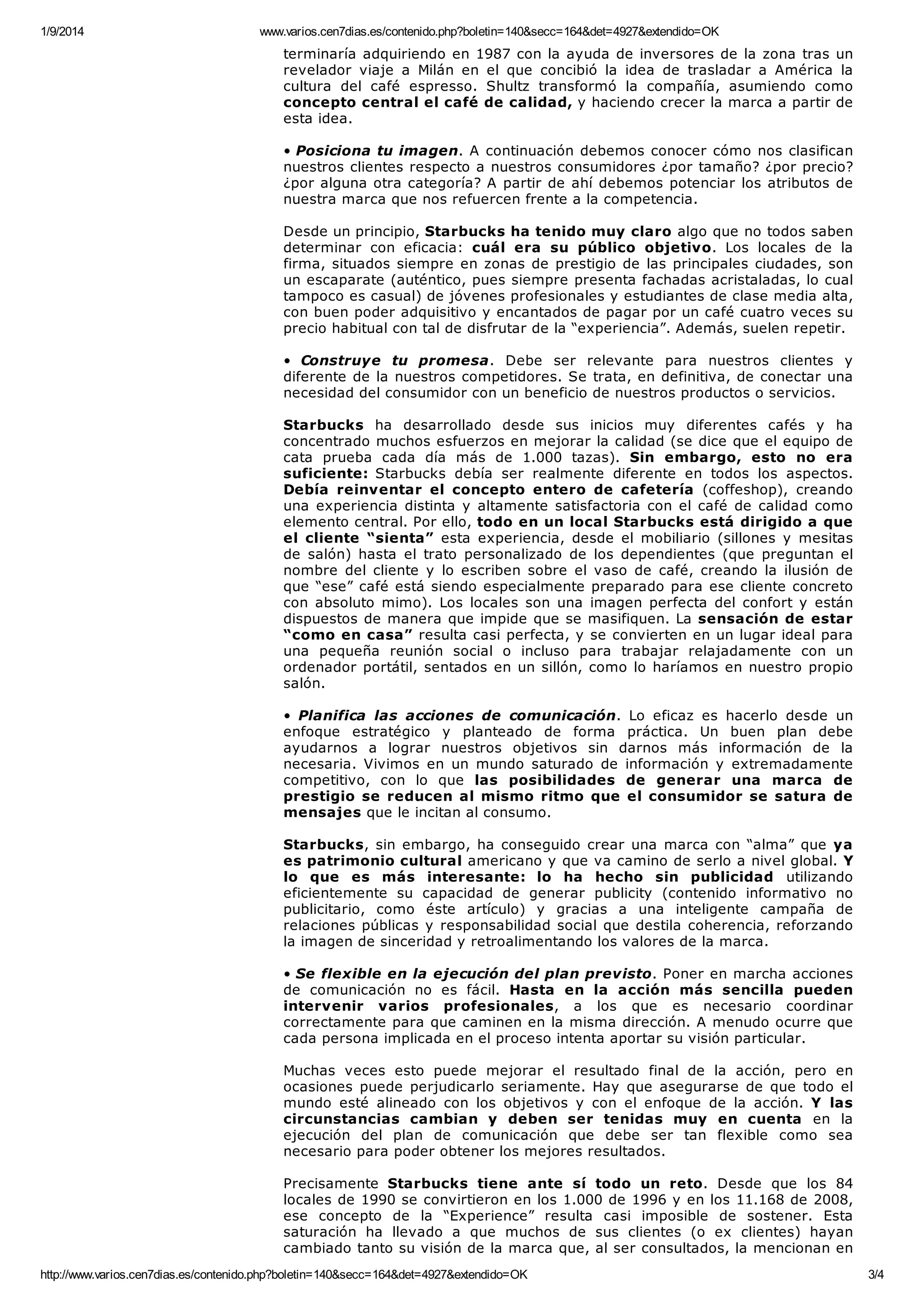 1/9/2014 www.varios.cen7dias.es/contenido.php?boletin=140&secc=164&det=4927&extendido=OK
http://www.varios.cen7dias.es/contenido.php?boletin=140&secc=164&det=4927&extendido=OK 3/4
terminaría adquiriendo en 1987 con la ayuda de inversores de la zona tras un
revelador viaje a Milán en el que concibió la idea de trasladar a América la
cultura del café espresso. Shultz transformó la compañía, asumiendo como
concepto central el café de calidad, y haciendo crecer la marca a partir de
esta idea.
• Posiciona tu imagen. A continuación debemos conocer cómo nos clasifican
nuestros clientes respecto a nuestros consumidores ¿por tamaño? ¿por precio?
¿por alguna otra categoría? A partir de ahí debemos potenciar los atributos de
nuestra marca que nos refuercen frente a la competencia.
Desde un principio, Starbucks ha tenido muy claro algo que no todos saben
determinar con eficacia: cuál era su público objetivo. Los locales de la
firma, situados siempre en zonas de prestigio de las principales ciudades, son
un escaparate (auténtico, pues siempre presenta fachadas acristaladas, lo cual
tampoco es casual) de jóvenes profesionales y estudiantes de clase media alta,
con buen poder adquisitivo y encantados de pagar por un café cuatro veces su
precio habitual con tal de disfrutar de la “experiencia”. Además, suelen repetir.
• Construye tu promesa. Debe ser relevante para nuestros clientes y
diferente de la nuestros competidores. Se trata, en definitiva, de conectar una
necesidad del consumidor con un beneficio de nuestros productos o servicios.
Starbucks ha desarrollado desde sus inicios muy diferentes cafés y ha
concentrado muchos esfuerzos en mejorar la calidad (se dice que el equipo de
cata prueba cada día más de 1.000 tazas). Sin embargo, esto no era
suficiente: Starbucks debía ser realmente diferente en todos los aspectos.
Debía reinventar el concepto entero de cafetería (coffeshop), creando
una experiencia distinta y altamente satisfactoria con el café de calidad como
elemento central. Por ello, todo en un local Starbucks está dirigido a que
el cliente “sienta” esta experiencia, desde el mobiliario (sillones y mesitas
de salón) hasta el trato personalizado de los dependientes (que preguntan el
nombre del cliente y lo escriben sobre el vaso de café, creando la ilusión de
que “ese” café está siendo especialmente preparado para ese cliente concreto
con absoluto mimo). Los locales son una imagen perfecta del confort y están
dispuestos de manera que impide que se masifiquen. La sensación de estar
“como en casa” resulta casi perfecta, y se convierten en un lugar ideal para
una pequeña reunión social o incluso para trabajar relajadamente con un
ordenador portátil, sentados en un sillón, como lo haríamos en nuestro propio
salón.
• Planifica las acciones de comunicación. Lo eficaz es hacerlo desde un
enfoque estratégico y planteado de forma práctica. Un buen plan debe
ayudarnos a lograr nuestros objetivos sin darnos más información de la
necesaria. Vivimos en un mundo saturado de información y extremadamente
competitivo, con lo que las posibilidades de generar una marca de
prestigio se reducen al mismo ritmo que el consumidor se satura de
mensajes que le incitan al consumo.
Starbucks, sin embargo, ha conseguido crear una marca con “alma” que ya
es patrimonio cultural americano y que va camino de serlo a nivel global. Y
lo que es más interesante: lo ha hecho sin publicidad utilizando
eficientemente su capacidad de generar publicity (contenido informativo no
publicitario, como éste artículo) y gracias a una inteligente campaña de
relaciones públicas y responsabilidad social que destila coherencia, reforzando
la imagen de sinceridad y retroalimentando los valores de la marca.
• Se flexible en la ejecución del plan previsto. Poner en marcha acciones
de comunicación no es fácil. Hasta en la acción más sencilla pueden
intervenir varios profesionales, a los que es necesario coordinar
correctamente para que caminen en la misma dirección. A menudo ocurre que
cada persona implicada en el proceso intenta aportar su visión particular.
Muchas veces esto puede mejorar el resultado final de la acción, pero en
ocasiones puede perjudicarlo seriamente. Hay que asegurarse de que todo el
mundo esté alineado con los objetivos y con el enfoque de la acción. Y las
circunstancias cambian y deben ser tenidas muy en cuenta en la
ejecución del plan de comunicación que debe ser tan flexible como sea
necesario para poder obtener los mejores resultados.
Precisamente Starbucks tiene ante sí todo un reto. Desde que los 84
locales de 1990 se convirtieron en los 1.000 de 1996 y en los 11.168 de 2008,
ese concepto de la “Experience” resulta casi imposible de sostener. Esta
saturación ha llevado a que muchos de sus clientes (o ex clientes) hayan
cambiado tanto su visión de la marca que, al ser consultados, la mencionan en
 