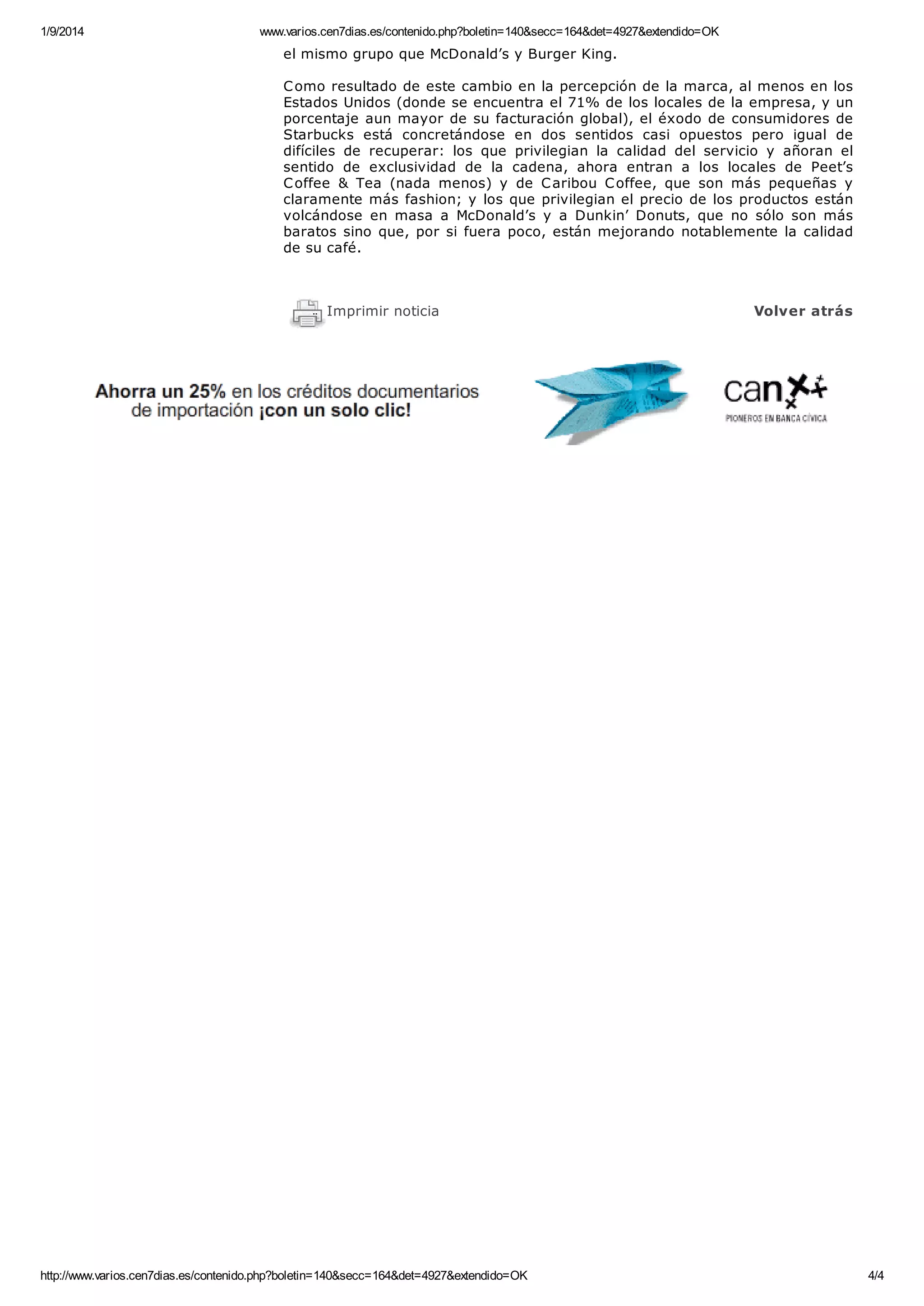 1/9/2014 www.varios.cen7dias.es/contenido.php?boletin=140&secc=164&det=4927&extendido=OK
http://www.varios.cen7dias.es/contenido.php?boletin=140&secc=164&det=4927&extendido=OK 4/4
el mismo grupo que McDonald’s y Burger King.
Como resultado de este cambio en la percepción de la marca, al menos en los
Estados Unidos (donde se encuentra el 71% de los locales de la empresa, y un
porcentaje aun mayor de su facturación global), el éxodo de consumidores de
Starbucks está concretándose en dos sentidos casi opuestos pero igual de
difíciles de recuperar: los que privilegian la calidad del servicio y añoran el
sentido de exclusividad de la cadena, ahora entran a los locales de Peet’s
Coffee & Tea (nada menos) y de Caribou Coffee, que son más pequeñas y
claramente más fashion; y los que privilegian el precio de los productos están
volcándose en masa a McDonald’s y a Dunkin’ Donuts, que no sólo son más
baratos sino que, por si fuera poco, están mejorando notablemente la calidad
de su café.
Imprimir noticia Volver atrás
 
