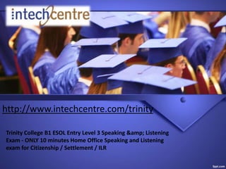 http://www.intechcentre.com/trinity
Trinity College B1 ESOL Entry Level 3 Speaking &amp; Listening
Exam - ONLY 10 minutes Home Office Speaking and Listening
exam for Citizenship / Settlement / ILR
 