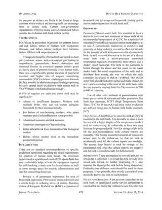 INDIAN PEDIATRICS 470 VOLUME 51__JUNE 15, 2014
BHARADVA, et al. HUMAN MILK BANKING GUIDELINES
the purpose as donors are likely to be found in large
numbers where medical and nursing staffs can encourage
them to donate milk. Certain non-government
organizations (NGOs) taking care of abandoned babies
can also have a human milk bank in their facility.
THE RECIPIENTS
PDHM can be prescribed on priority for preterm babies
and sick babies, babies of mothers with postpartum
illnesses, and babies whose mothers have lactation
failure, till their milk output improves.
Therapeutic benefits of breastmilk are noted in short
gut syndrome, sepsis, and post-surgical gut healing in
omphalocele, gastroschisis, bowel obstruction and
intestinal fistulas. In extremely preterm infants given
exclusive diets of preterm formula versus human milk,
there was a significantly greater duration of parenteral
nutrition and higher rate of surgical necrotizing
enterocolitis (NEC) in infants receiving preterm formula
[4]. It is possible to administer trophic feeds (gut priming
by early enteral feeds) exclusively with human milk in
VLBW infants with banked human milk [5].
If PDHM supplies are sufficient donor milk may be
supplied for:
• Absent or insufficient lactation: Mothers with
multiple births, who can not secrete adequate
breastmilk for their neonates initially.
• For babies of non-lactating mothers, who adopt
neonates and if induced lactation is not possible.
• Abandoned neonates and sick neonates.
• Temporary interruption of breastfeeding.
• Infant at health risk from breastmilk of the biological
mother.
• Babies whose mother died in the immediate
postpartum period.
INFRASTRUCTURE
There are no standard recommendations or specific
guidelines mentioned regarding the space requirements
for creation of human milk banks. The minimum
requirement is a partitioned room of 250 square feets that
can comfortably lodge at least the equipment required
for milk banking, a work area for the technician as well
as some storage space for records, administration and
area for counselling donors etc.
Privacy is of paramount importance for area of
breastmilk expression. Provision of music/television and
a crèche helps in reducing stress of donors. Teaching
videos of Kangaroo Mother Care (KMC), expression of
breastmilk and advantages of breastmilk feeding can be
shown under supervision of milk bank staff.
EQUIPMENTS
Pasteurizer/Shaker-water bath: It is essential to have a
device to carry out heat treatment of donor milk at the
recommended temperature of 62.5ºC for a period of 30
minutes (Pretoria Holder pasteurization method) prior to
its use. A conventional pasteurizer is expensive and
generally of dairy-industry size and is often not suitable
for the quantity of milk to be pasteurized in a human milk
bank. A well accepted alternative is the use of a shaker
water bath with a micro-processor controlled
temperature regulator, an electronic timer device and a
shaker speed controller. The milk in the container is
boiled through the steam and hot water in the water
shaker bath. To avoid coagulation of the milk and to
distribute heat evenly, the tray on which the milk
containers are placed is shaken / wobbled. This shaker
water bath should be double walled and made of steel. Its
size varies according to the need of the milk bank, with
the tray capacity varying from 9 to 24 containers of 200
to 400 mLcapacity.
Use of other safer methods of pasteurization with
better preservation of nutrients and other properties, like
flash heat treatment, HTST (High Temperature Short
Time; 72°C for 16 seconds) and ultra violet irradiation
are still not being used in human milk banks routinely
[6,7].
Deep freezer: Adeep freezer to store the milk at -200C is
essential in the milk bank. It is desirable to order a deep
freezer with a digital display of the temperature inside it
with an alarm setting. It is desirable to have two deep
freezers for processed milk. First for storage of the milk
till the post-pasteurization milk culture reports are
available. This freezer should be locked at all times with
access only to the technician, so that no milk is
accidentally used till the culture reports are available.
The second deep freezer is used for storage of the
pasteurized milk once the culture reports are negative
and the milk is considered safe for disbursement.
Refrigerators: These are required to store the milk till the
whole day’s collection is over and the milk is ready to be
mixed and pooled for further processing. It is also
required for thawing the milk before being dispatched.
Preferably two different units should be used for these
purposes. If not possible, then strictly earmarked areas
should be kept in one unit for each purpose.
Hot air oven/Autoclave: A hot air oven / autoclave in the
milk bank or centralized sterile service department is
essential for sterilizing the containers used for collection
 
