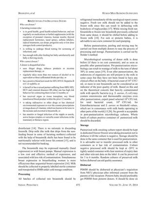 INDIAN PEDIATRICS 472 VOLUME 51__JUNE 15, 2014
BHARADVA, et al. HUMAN MILK BANKING GUIDELINES
disinfectant [14]. There is no rationale in discarding
foremilk. Drip milk (the milk that drips from the non-
feeding breast in some of lactating mothers) collected
with the help of breastmilk shells has been found to be
nutritionally inferior with lower fat content [15], and is
not recommended for banking.
The breastmilk may be expressed manually (hand
expression) or with breast pumps. Manual expression is
a low cost and effective method of expression, and
associated with less risk of contamination. Simultaneous
breast expression in breastfeeding women is more
efficacious than sequential breast expression [16]. Milk
should be collected in properly labelled sterile container
and transported to HMB under cold storage condition.
Processing
All batches of collected raw breastmilk should be
refrigerated immediately till the serological report comes
negative. Fresh raw milk should not be added to the
frozen milk since this can result in defreezing with
hydrolysis of triglycerides [17]. While mixing fresh raw
breastmilk to frozen raw breastmilk previously collected
from same donor, it should be chilled before adding to
frozen milk [18]. For sick or preterm babies, it is
advisable to use a new container for each pumping.
Before pasteurization, pooling and mixing may be
carried out from multiple donors to ease the process of
processing and storage. Pasteurization is carried out by
Holder’s method.
Microbiological screening of donor milk is done
before (if there is no cost constraint), and as soon as
possible after pasteurization. Pre-pasteurization micro-
biology can result in wastage of milk to the tune of about
30% in some cases [19]. Even after pasteurization, the
endotoxins of organisms are still present in the milk in
some cases but they have not been found to have any
clinical effect on the baby.Abacterial count of 105 CFU/
mL or more in raw breastmilk can be considered as an
indicator of the poor quality of milk. Based on this and
on the theoretical concern that heavily contaminated
milk with specific bacteria (e.g. S. aureus, E.coli) may
contain enterotoxins and thermostable enzymes even
after pasteurization, expert panel selected 105 CFU/mL
for total bacterial count, 104 CFU/mL for
Enterobacteriaceae and S. aureus as threshold values,
which are in consonance with milk banks operating in
other parts of the world [13,20]. No growth is acceptable
in post-pasteurization microbiology cultures. Whole
batch of culture positive container of pasteurized milk
should be discarded.
Storage
Pasteurized milk awaiting culture report should be kept
in dedicated freezer/freezer area taking precaution not to
disburse it till the culture is negative. Storage should be
done in the same container that is used for pasteurization.
It is advisable not to transfer processed milk in other
containers as it has risk of contamination. Culture
negative processed milk should be kept at -20°C in
tightly sealed container with clear mention of expiry date
and other relevant data on the label. It can be preserved
for 3 to 6 months. Random cultures of preserved milk
before disbursal can aid quality assurance.
Disbursal
PDHM should be disbursed at physician’s requisition
from NICU physician after informed consent from the
parents of the recepient. Preterm baby should preferably
get PDHM from preterm donors. It should be done on
BOX 2: CRITERIA FOR BREASTMILK DONORS
Who can donate?
A lactating woman who:
• is in good health, good health-related behavior, and not
regularly on medications or herbal supplements (with the
exception of prenatal vitamins, human insulin, thyroid
replacement hormones, nasal sprays, asthma inhalers,
topical treatments, eye drops, progestin-only or low dose
estrogen birth control products);
• is willing to undergo blood testing for screening of
infections; and
• has enough milk after feeding her baby satisfactorily and
baby is thriving nicely.
Who cannot donate?
A donor is disqualified who:
• uses illegal drugs, tobacco products or nicotine
replacement therapy; or
• regularly takes more than two ounces of alcohol or its
equivalent or three caffeinated drinks per day; or
• has a positive blood test result for HIV, HTLV, Hepatitis B
or C or syphilis; or
• is herself or has a sexual partner suffering from HBV, HIV,
HCV and venereal diseases OR either one has high risk
behavior for contracting them in last 12 months; or
• has received organ or tissue transplant, any blood
transfusion/blood product within the prior 12 months.
• is taking radioactive or other drugs or has chemical
environmental exposure or over the counter prescriptions
or mega doses of vitamins, which are known to be toxic to
the neonate and excreted in breastmilk; or
• has mastitis or fungal infection of the nipple or areola,
active herpes simplex or varicella zoster infections in the
mammary or thoracic region.
 