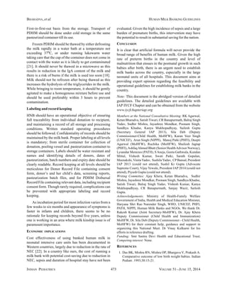 INDIAN PEDIATRICS 473 VOLUME 51__JUNE 15, 2014
BHARADVA, et al. HUMAN MILK BANKING GUIDELINES
First-in-first-out basis from the storage. Transport of
PDHM should be done under cold storage in the same
pasteurized container till its use.
Frozen PDHM should be thawed by either defrosting
the milk rapidly in a water bath at a temperature not
exceeding 370C, or under running lukewarm water
taking care that the cap of the container does not come in
contact with the water as it is likely to get contaminated
[21]. It should never be thawed in a microwave as this
results in reduction in the IgA content of the milk and
there is a risk of burns if the milk is used too soon [18].
Milk should not be refrozen after being thawed as this
increases the hydrolysis of the triglycerides in the milk.
While bringing to room temperature, it should be gently
agitated to make a homogenous mixture before use and
should be used preferably within 3 hours to prevent
contamination.
Labeling and record keeping
HNB should have an operational objective of ensuring
full traceability from individual donation to recipient,
and maintaining a record of all storage and processing
conditions. Written standard operating procedures
should be followed. Confidentiality of records should be
maintained by the milk bank. Proper labeling at all levels
is mandatory; from sterile container for collection of
donation, pooling vessel and pasteurization container to
storage containers. Labels should be water resistant and
names and identifying details of donors, dates of
pasteurization, batch numbers and expiry date should be
clearly readable. Record keeping at all levels should be
meticulous for Donor Record File containing consent
form, donor’s and her child’s data, screening reports,
pasteurization batch files, and for PDHM Disbursal
Record File containing relevant data, including recipient
consent form. Though rarely required, complications can
be prevented with appropriate labeling and record
keeping.
As incubation period for most infection varies from a
few weeks to six months and appearance of symptoms is
faster in infants and children, there seems to be no
rationale for keeping records beyond five years, unless
one is working in an area where milk kinship issue is of
paramount importance.
ECONOMIC IMPLICATIONS
Cost effectiveness of using banked human milk in
neonatal intensive care units has been documented in
Western countries, largely due to reduction in the rate of
NEC [22]. In a country like ours, the cost of running a
milk bank with potential cost-saving due to reduction in
NEC, sepsis and duration of hospital stay have not been
evaluated. Given the high incidence of sepsis and a large
burden of premature births, this intervention may have
the potential to result in substantial saving for the nation.
CONCLUSION
It is clear that artificial formula will never provide the
broad range of benefits of human milk. Given the high
rate of preterm births in the country and level of
malnutrition that ensues in the postnatal growth in such
babies after birth, there is an urgent need to establish
milk banks across the country, especially in the large
neonatal units of all hospitals. This document aims at
providing expert opinion regarding the feasibility and
operational guidelines for establishing milk banks in the
country.
Note: This document is the abridged version of detailed
guidelines. The detailed guidelines are available with
IAP IYCF Chapter and can be obtained from the website
www.iycfchapteriap.org
Members at the National Consultative Meeting: RK Agarwal,
Ketan Bharadva, Satish Tiwari, CR Banapurmath, Balraj Singh
Yadav, Sudhir Mishra, Jayashree Mondkar, Poonam Singh,
Sandhya Khadse, Kanya Mukhopadhyay, Sailesh Gupta
(Secretary General IAP 2013), Sila Deb (Deputy
Commissioner-Child Health, MoHFW), Karan Veer Singh
(UNICEF), Arun Singh (NIPPI), Manoj Patki (PHFI), Deepti
Agarwal (MoHFW), Ruchika (MoHFW), Shailesh Jagtap
(PHFI),AshfaqAhmed Bhatt (Senior HealthAdvisor Norway),
Lysandar Menezes (PATH), SAneja, Geeta Gathwala, Kundan
Mittal, Vishesh Kumar, Swati Patki, Sarath Gopalan,
Meenakshi, VinitaYadav, Sushila Yadav, CPBansal, President
IAP 2013 (could not attend), Sushil Kr Gupta (Advocate
Supreme Court), Vijay Yewale, President IAP 2014 (could not
attend), Piyush Gupta (could not attend).
Writing Committee: Ajay Khera, Ketan Bharadva, Sudhir
Mishra, Jayashree Mondkar, Poonam Singh, Sandhya Khadse,
Satish Tiwari, Balraj Singh Yadav, Vishesh Kumar, Kanya
Mukhopadhyay, CR Banapurmath, Sanjay Wazir, Sailesh
Gupta.
Acknowledgements: Ministry of Health-Family Welfare
Government of India, Health and Medical Education Minister,
Haryana Shri Rao Narender Singh, WHO, UNICEF, PHFI,
PATH, NIPPI, Human Milk Banks and NGOs. We thank Dr.
Rakesh Kumar (Joint Secretary-MoHFW), Dr. Ajay Khera
Deputy Commissioner (Child Health and Immunization)
MoHFW, Dr. Sila Deb (Deputy Commissioner - Child Health,
MoHFW) for their constant help, guidance and support in
organizing this National Meet. Dr Vinay Kulkarni for his
efforts in reference drafting.
Funding: Smt Santra Devi Health and Educational Trust;
Competing interest: None.
REFERENCES
1. Das BK, Mishra RN, Mishra OP, Bhargava V, Prakash A.
Comparative outcome of low birth weight babies. Indian
Pediatr. 1993;30:15-21.
 