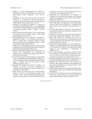 INDIAN PEDIATRICS 474 VOLUME 51__JUNE 15, 2014
BHARADVA, et al. HUMAN MILK BANKING GUIDELINES
2. Bharati P, Pal M, Bandyopadhyay M, Bhakta A,
Chakraborty S, Bharati P. Prevalence and causes of low
birth weight in India. Malayasian J Nutr. 2011;17:
301-13.
3. Arslanoglu S, Moro GE, Bellu R, Turoli D, De NG,
Tonetto P, et al. Presence of human milk bank is
associated with elevated rate of exclusive breastfeeding in
VLBW infants. J Perinat Med. 2013;41:129-31.
4. Cristofalo EA, Schanler RJ, Blanco CL, Sullivan S,
Trawoeger R, Kiechl-Kohlendorfer U, et al. Randomized
trial of exclusive human milk versus preterm formula diets
in extremely premature infants. J Pediatr. 2013;163:
1592-5.
5. De NG, Berti M, De NM, Bertino E. Early enteral feeding
with human milk for VLBW infants. J Biol Regul
Homeost Agents. 2012;26:69-73.
6. Israel-Ballard K, Donovan R, Chantry C, Coutsoudis A,
Sheppard H, Sibeko L, et al. Flash-heat inactivation of
HIV-1 in human milk: a potential method to reduce
postnatal transmission in developing countries. J Acquir
Immune Defic Syndr. 2007;45:318-23.
7. Terpstra FG. Antimicrobial and antiviral effect of high-
temperature short-time (HTST) pasteurization applied to
human milk. Breastfeed Med. 2007;2:27-33.
8. Burton P, Kennedy K, Ahluwalia JS, Nicholl R, Lucas A,
Fewtrell MS. Randomized trial comparing the
effectiveness of 2 electric breast pumps in the NICU. J
Hum Lact. 2013;29:412-9.
9. Fewtrell MS, Lucas P, Collier S, Singhal A, Ahluwalia JS,
Lucas A. Randomized trial comparing the efficacy of a
novel manual breast pump with a standard electric breast
pump in mothers who delivered preterm infants.
Pediatrics. 2001;107:1291-7.
10. Gransden WR, Webster M, French GL, Phillips I. An
outbreak of Serratia marcescens transmitted by
contaminated breast pumps in a special care baby unit. J
Hosp Infect. 1986;7:149-54.
11. Breast Pumps. US FDA, Heal. Cent. Devices Radiol.
Center for Devices and Radiological Health; 2013
Available from: http://www.fda.gov/MedicalDevices/
Productsand MedicalProcedures/HomeHealthand
Consumer/Consumer Products/BreastPumps/ucm
061950. htm. Accessed November 14, 2013.
12. Janjindamai W, Thatrimontrichai A, Maneenil G,
Puwanant M. Soft plastic bag instead of hard plastic
container for long-term storage of breast milk. Indian J
Pediatr. 2013;80:809-13.
13. National Institute for Health and Care Excellence. Donor
Breast Milk Banks: the Operation of Donor Milk Bank
Services. NICE Clinical Guideline 93. Available from:
http://guidance.nice.org.uk/cg93. Accessed October 17,
2013.
14. N, Pickler RH, Munro C, Shotwell J. Contamination in
expressed breast milk following breast cleansing. J Hum
Lact. 1997;13:127-30.
15. Arnold LD. A brief look at drip milk and its relation to
donor human milk banking. J Hum Lact. 1997;13:323-4.
16. Prime DK, Garbin CP, Hartmann PE, Kent JC.
Simultaneous breast expression in breastfeeding women
is more efficacious than sequential breast expression.
Breastfeed Med. 2012;7:442-7.
17. Morera PS, Castellote Bargallo AI, Lopez Sabater MC.
Evaluation by high-performance liquid chromatography
of the hydrolysis of human milk triglycerides during
storage at low temperatures. J Chromatogr A.
1998;823:467-74.
18. CDC. Proper Handling and Storage of Human Milk.
Recommendations. Breastfeeding. Available from: http://
www.cdc.gov/breastfeeding/recommendations/
handling_breastmilk.htm. Accessed October 17, 2013.
19. Simmer K, Hartmann B. The known and unknowns of
human milk banking. Early Hum Dev. 2009;85:701-4.
20. Hartmann BT, Pang WW, Keil AD, Hartmann PE,
Simmer K. Best practice guidelines for the operation of a
donor human milk bank in an Australian NICU. Early
Hum Dev. 2007;83:667-73.
21. ABM Clinical Protocol #8: Human Milk Storage for home
use for full term infants. Revision March 2010. Breastfeed
Med. 2000; 5.
22. Arnold LD. The cost-effectiveness of using banked donor
milk in the neonatal intensive care unit: prevention of
necrotizing enterocolitis. J Hum Lact. 2002;18:172-7.
 
