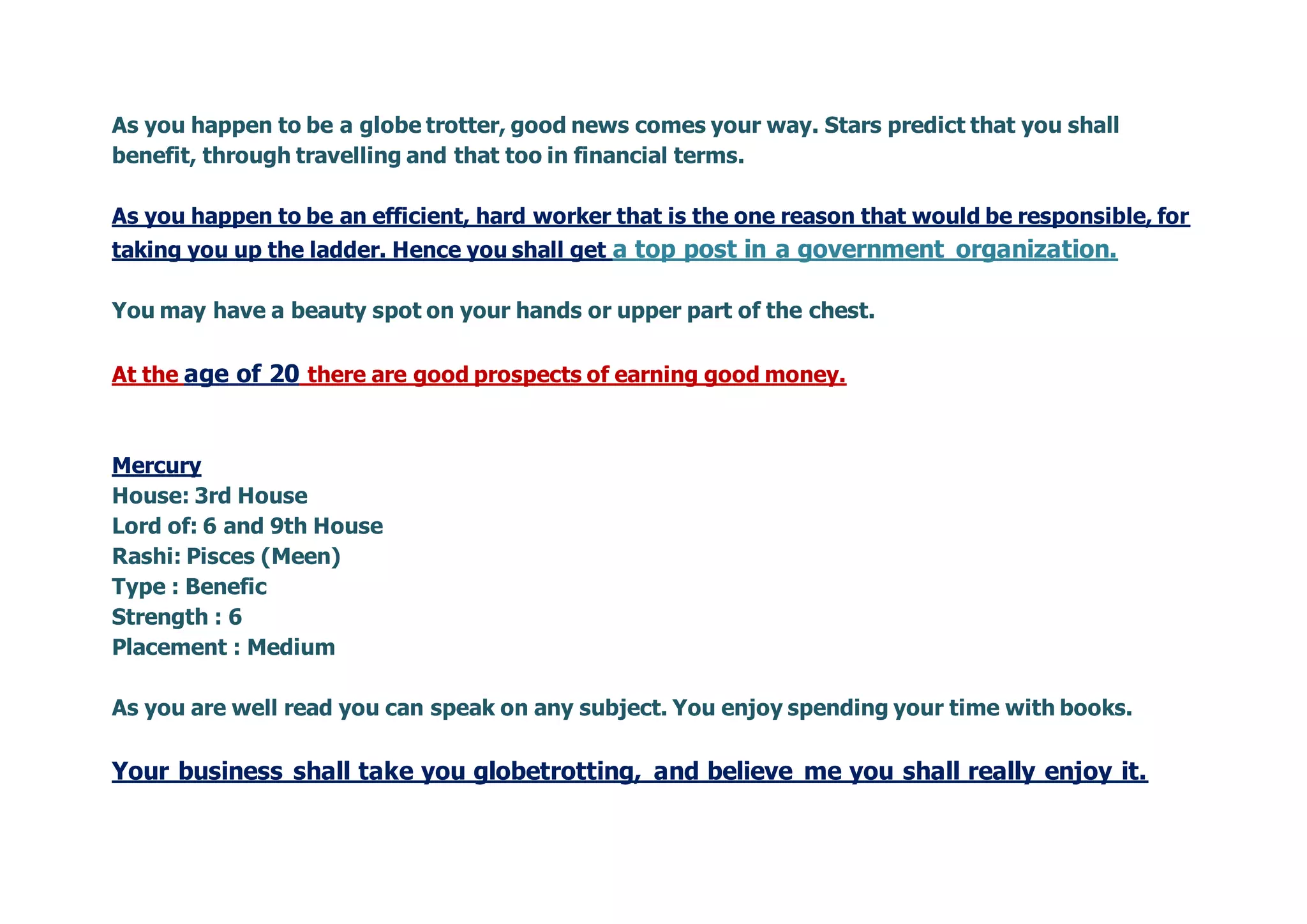 As you happen to be a globe trotter, good news comes your way. Stars predict that you shall
benefit, through travelling and that too in financial terms.
As you happen to be an efficient, hard worker that is the one reason that would be responsible, for
taking you up the ladder. Hence you shall get a top post in a government organization.
You may have a beauty spot on your hands or upper part of the chest.
At the age of 20 there are good prospects of earning good money.
Mercury
House: 3rd House
Lord of: 6 and 9th House
Rashi: Pisces (Meen)
Type : Benefic
Strength : 6
Placement : Medium
As you are well read you can speak on any subject. You enjoy spending your time with books.
Your business shall take you globetrotting, and believe me you shall really enjoy it.
 
