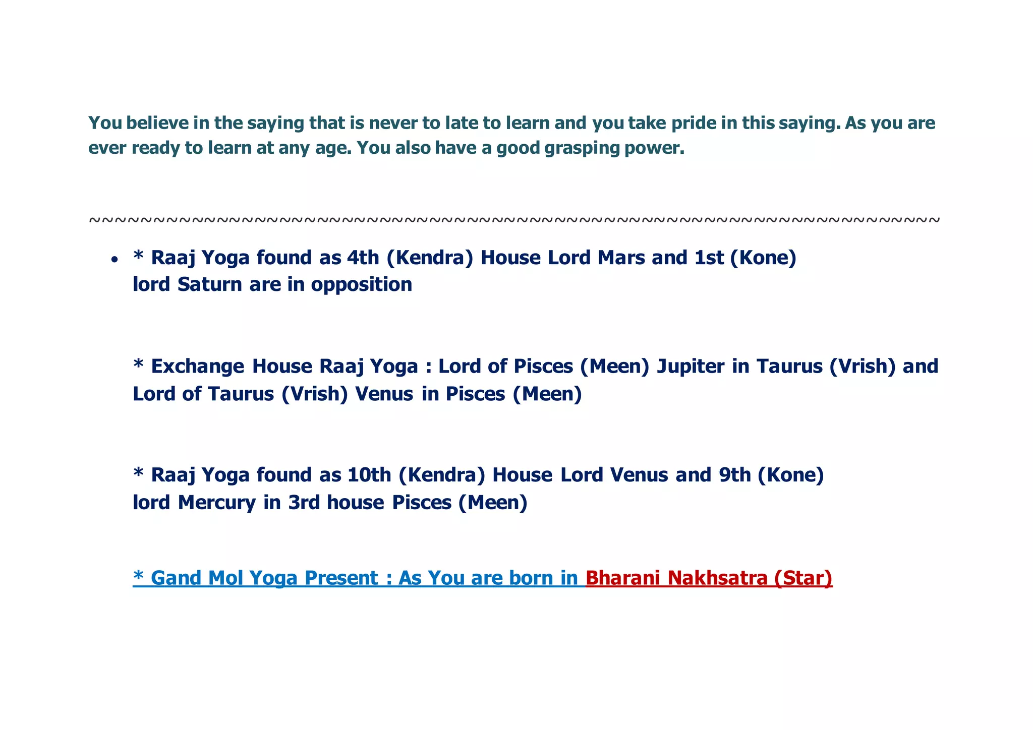 You believe in the saying that is never to late to learn and you take pride in this saying. As you are
ever ready to learn at any age. You also have a good grasping power.
~~~~~~~~~~~~~~~~~~~~~~~~~~~~~~~~~~~~~~~~~~~~~~~~~~~~~~~~~~~~~~~~~~~~
 * Raaj Yoga found as 4th (Kendra) House Lord Mars and 1st (Kone)
lord Saturn are in opposition
* Exchange House Raaj Yoga : Lord of Pisces (Meen) Jupiter in Taurus (Vrish) and
Lord of Taurus (Vrish) Venus in Pisces (Meen)
* Raaj Yoga found as 10th (Kendra) House Lord Venus and 9th (Kone)
lord Mercury in 3rd house Pisces (Meen)
* Gand Mol Yoga Present : As You are born in Bharani Nakhsatra (Star)
 
