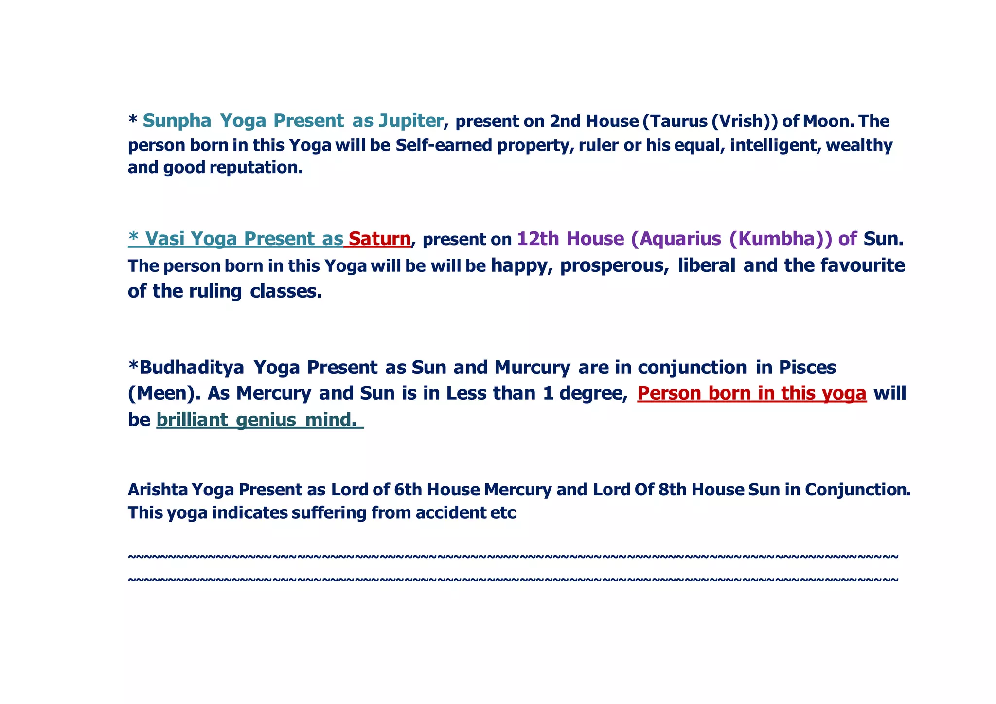 * Sunpha Yoga Present as Jupiter, present on 2nd House (Taurus (Vrish)) of Moon. The
person born in this Yoga will be Self-earned property, ruler or his equal, intelligent, wealthy
and good reputation.
* Vasi Yoga Present as Saturn, present on 12th House (Aquarius (Kumbha)) of Sun.
The person born in this Yoga will be will be happy, prosperous, liberal and the favourite
of the ruling classes.
*Budhaditya Yoga Present as Sun and Murcury are in conjunction in Pisces
(Meen). As Mercury and Sun is in Less than 1 degree, Person born in this yoga will
be brilliant genius mind.
Arishta Yoga Present as Lord of 6th House Mercury and Lord Of 8th House Sun in Conjunction.
This yoga indicates suffering from accident etc
~~~~~~~~~~~~~~~~~~~~~~~~~~~~~~~~~~~~~~~~~~~~~~~~~~~~~~~~~~~~~~~~~~~~~~~~~~~~~~~~~~~~~~~~~~~~~~
~~~~~~~~~~~~~~~~~~~~~~~~~~~~~~~~~~~~~~~~~~~~~~~~~~~~~~~~~~~~~~~~~~~~~~~~~~~~~~~~~~~~~~~~~~~~~~
 