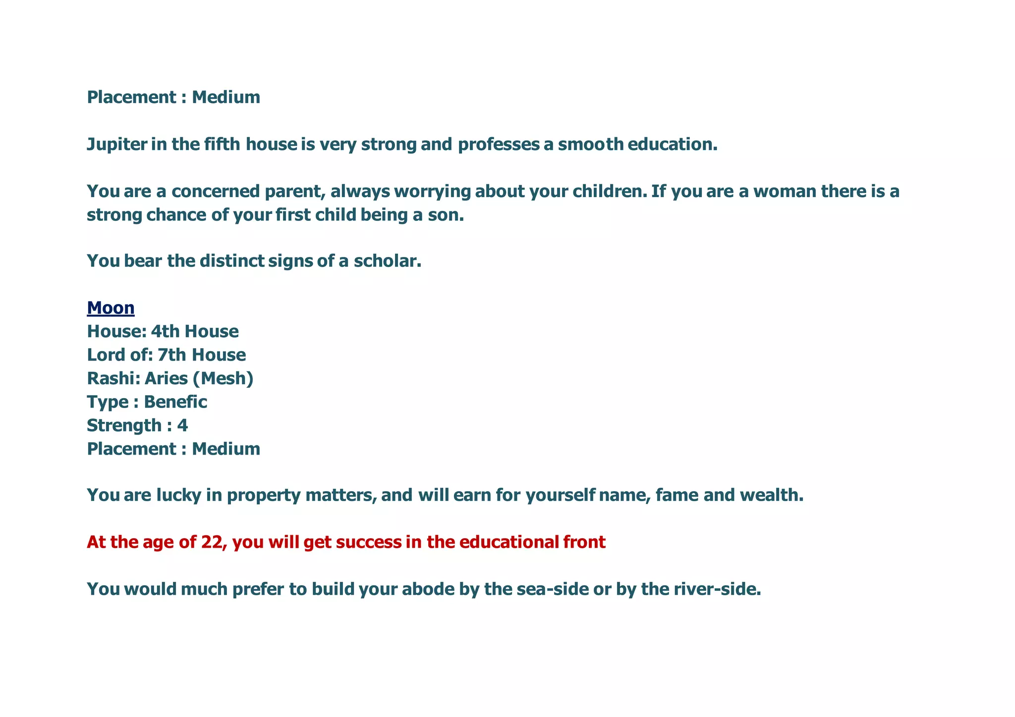 Placement : Medium
Jupiter in the fifth house is very strong and professes a smooth education.
You are a concerned parent, always worrying about your children. If you are a woman there is a
strong chance of your first child being a son.
You bear the distinct signs of a scholar.
Moon
House: 4th House
Lord of: 7th House
Rashi: Aries (Mesh)
Type : Benefic
Strength : 4
Placement : Medium
You are lucky in property matters, and will earn for yourself name, fame and wealth.
At the age of 22, you will get success in the educational front
You would much prefer to build your abode by the sea-side or by the river-side.
 