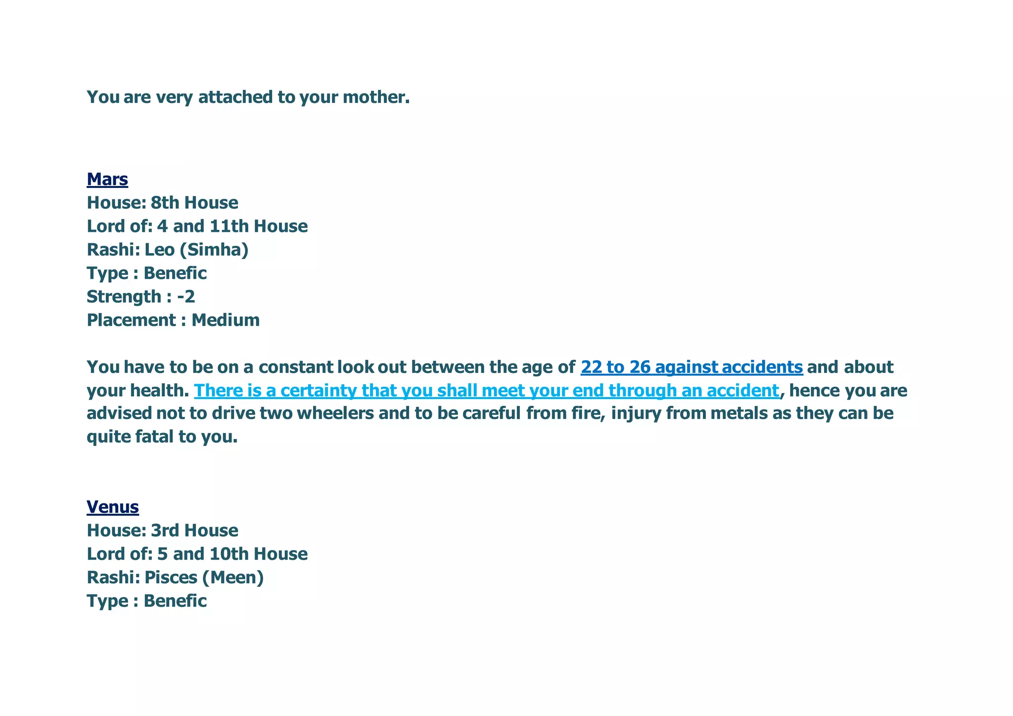 You are very attached to your mother.
Mars
House: 8th House
Lord of: 4 and 11th House
Rashi: Leo (Simha)
Type : Benefic
Strength : -2
Placement : Medium
You have to be on a constant look out between the age of 22 to 26 against accidents and about
your health. There is a certainty that you shall meet your end through an accident, hence you are
advised not to drive two wheelers and to be careful from fire, injury from metals as they can be
quite fatal to you.
Venus
House: 3rd House
Lord of: 5 and 10th House
Rashi: Pisces (Meen)
Type : Benefic
 