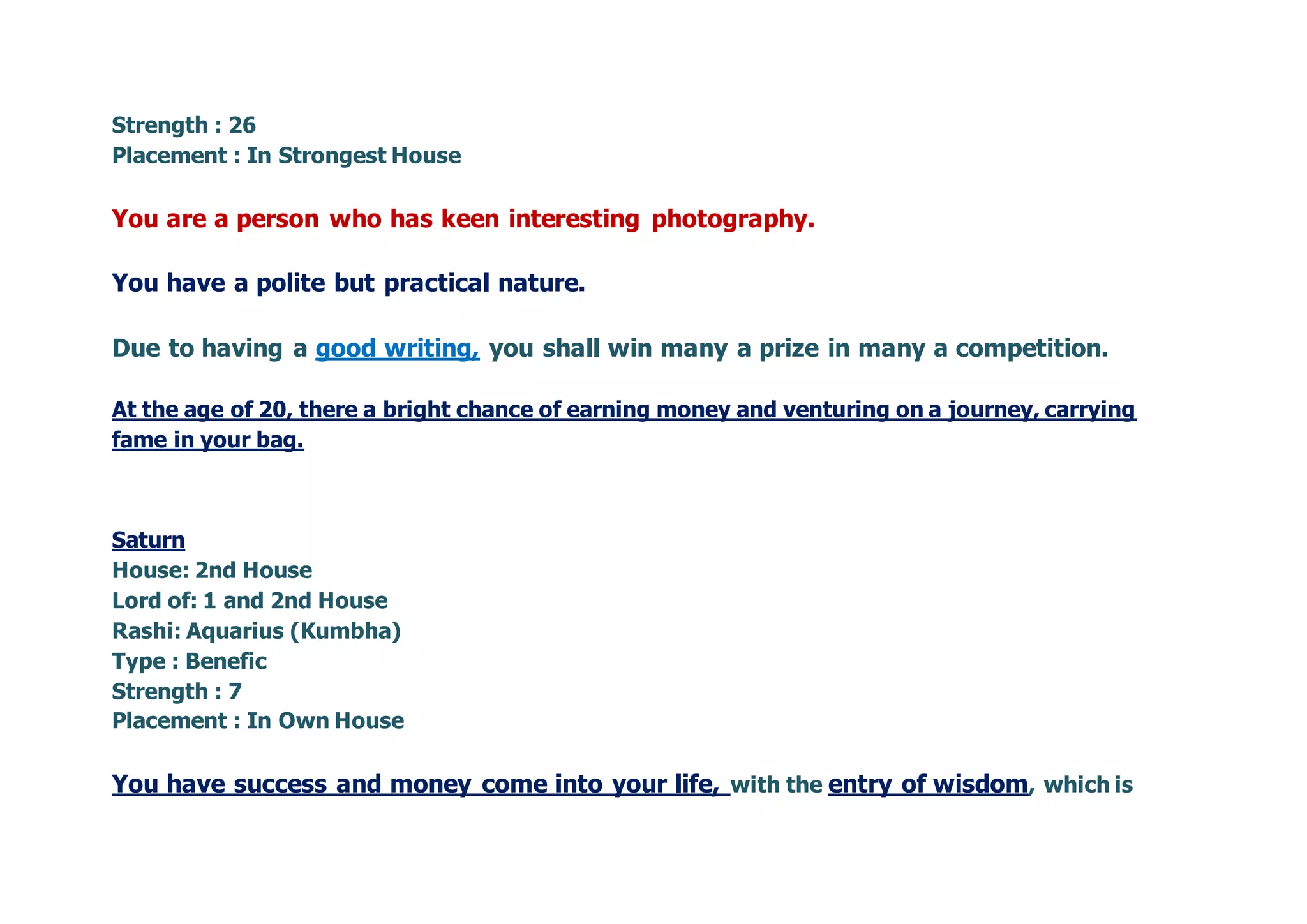 Strength : 26
Placement : In Strongest House
You are a person who has keen interesting photography.
You have a polite but practical nature.
Due to having a good writing, you shall win many a prize in many a competition.
At the age of 20, there a bright chance of earning money and venturing on a journey, carrying
fame in your bag.
Saturn
House: 2nd House
Lord of: 1 and 2nd House
Rashi: Aquarius (Kumbha)
Type : Benefic
Strength : 7
Placement : In Own House
You have success and money come into your life, with the entry of wisdom, which is
 