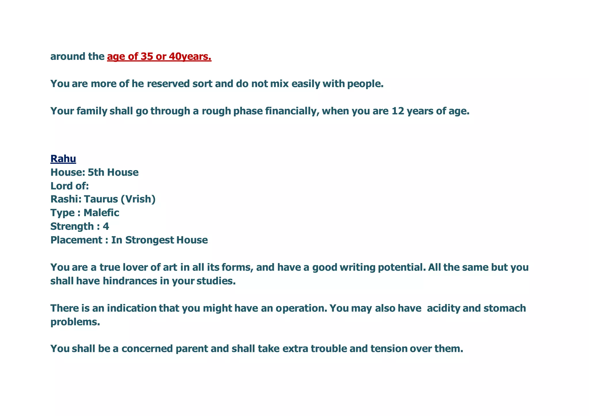 around the age of 35 or 40years.
You are more of he reserved sort and do not mix easily with people.
Your family shall go through a rough phase financially, when you are 12 years of age.
Rahu
House: 5th House
Lord of:
Rashi: Taurus (Vrish)
Type : Malefic
Strength : 4
Placement : In Strongest House
You are a true lover of art in all its forms, and have a good writing potential. All the same but you
shall have hindrances in your studies.
There is an indication that you might have an operation. You may also have acidity and stomach
problems.
You shall be a concerned parent and shall take extra trouble and tension over them.
 
