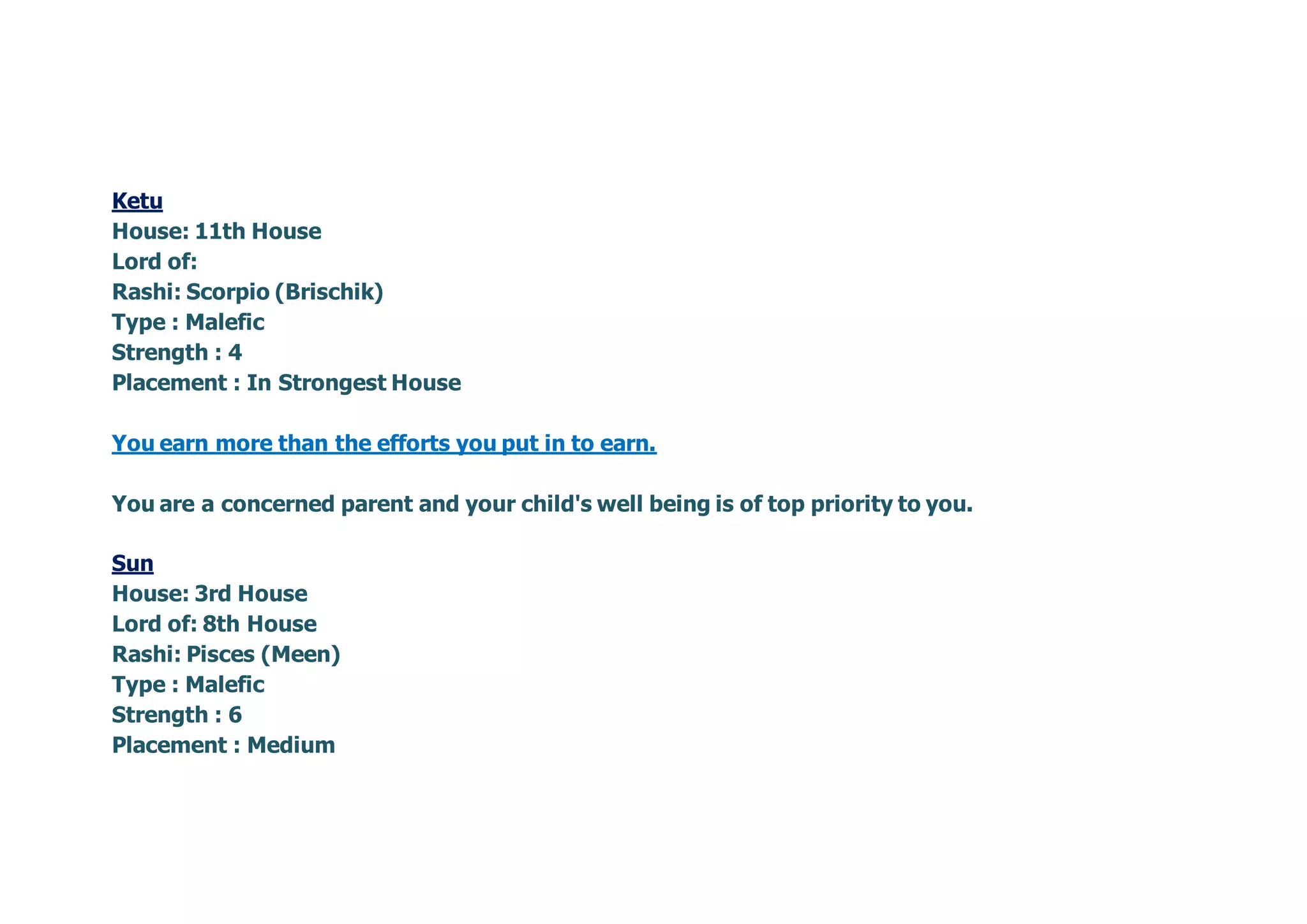 Ketu
House: 11th House
Lord of:
Rashi: Scorpio (Brischik)
Type : Malefic
Strength : 4
Placement : In Strongest House
You earn more than the efforts you put in to earn.
You are a concerned parent and your child's well being is of top priority to you.
Sun
House: 3rd House
Lord of: 8th House
Rashi: Pisces (Meen)
Type : Malefic
Strength : 6
Placement : Medium
 