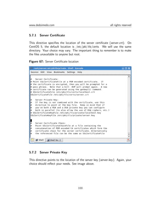 www.dedoimedo.com all rights reserved
5.7.1 Server Certiﬁcate
This directive speciﬁes the location of the server certiﬁcate (server.crt). On
CentOS 5, the default location is /etc/pki/tls/certs. We will use the same
directory. Your choice may vary. The important thing to remember is to make
the ﬁles unavailable to anyone but root.
Figure 67: Server Certiﬁcate location
5.7.2 Server Private Key
This directive points to the location of the server key (server.key). Again, your
choice should reﬂect your needs. See image above.
100
 