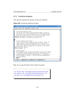 www.dedoimedo.com all rights reserved
5.7.3 Certiﬁcate Authority
This directive speciﬁes the location of the CA certiﬁcate.
Figure 68: Certiﬁcate Authority location
Now, let us copy the ﬁles to their relevant locations:
cp server.key /etc/pki/tls/private/server.key
cp server.crt /etc/pki/tls/certs/server.crt
cp myca.crt /etc/pki/tls/certs/myca.crt
101
 