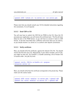 www.dedoimedo.com all rights reserved
openssl x509 -inform crt -in server.crt -out server.pem
Please note that you should consult your CA for detailed instructions regarding
the conversions, if at all required.
5.11.2 Send CSR to CA
You will now have to submit the CSR ﬁle (or PEM) to the CA. Once the CA
processes your application, you will receive the certiﬁcate back. The ﬁle will most
likely be sent in the PEM format, so you will have to convert it back to CSR
format. It will also most likely bear a diﬀerent name from what you are used to,
so you should rename it to server.crt, to conform with Apache conventions.
5.11.3 Verify certiﬁcate
Now, you should verify the certiﬁcate, against the relevant CA’s ﬁle. You should
receive this ﬁle from your CA. Alternatively, if your distro includes a list of CAs,
you might try that one. On CentOS 5, a bundle containing a list of known CAs
is located under /etc/pki/tls/certs.
openssl verify -CAfile ca-bundle.crt -purpose
sslserver server.crt
Next, you should verify that the certiﬁcate corresponds to the private key. Please
make sure the names match.
openssl x509 -noout -modulus -in server.pem | openssl md5
openssl rsa -noout -modulus -in server.crt | openssl md5
113
 