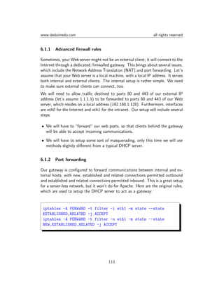 www.dedoimedo.com all rights reserved
6.1.1 Advanced ﬁrewall rules
Sometimes, your Web server might not be an external client; it will connect to the
Internet through a dedicated, ﬁrewalled gateway. This brings about several issues,
which include the Network Address Translation (NAT) and port forwarding. Let’s
assume that your Web server is a local machine, with a local IP address. It serves
both internal and external clients. The internal setup is rather simple. We need
to make sure external clients can connect, too.
We will need to allow traﬃc destined to ports 80 and 443 of our external IP
address (let’s assume 1.1.1.1) to be forwarded to ports 80 and 443 of our Web
server, which resides on a local address (192.168.1.128). Furthermore, interfaces
are eth0 for the Internet and eth1 for the intranet. Our setup will include several
steps:
• We will have to “forward” our web ports, so that clients behind the gateway
will be able to accept incoming communications.
• We will have to setup some sort of masquerading, only this time we will use
methods slightly diﬀerent from a typical DHCP server.
6.1.2 Port forwarding
Our gateway is conﬁgured to forward communications between internal and ex-
ternal hosts, with new, established and related connections permitted outbound
and established and related connections permitted inbound. This is a great setup
for a server-less network, but it won’t do for Apache. Here are the original rules,
which are used to setup the DHCP server to act as a gateway:
iptables -A FORWARD -t filter -i eth1 -m state --state
ESTABLISHED,RELATED -j ACCEPT
iptables -A FORWARD -t filter -o eth1 -m state --state
NEW,ESTABLISHED,RELATED -j ACCEPT
116
 