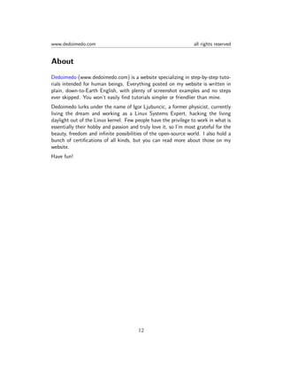 www.dedoimedo.com all rights reserved
About
Dedoimedo (www.dedoimedo.com) is a website specializing in step-by-step tuto-
rials intended for human beings. Everything posted on my website is written in
plain, down-to-Earth English, with plenty of screenshot examples and no steps
ever skipped. You won’t easily ﬁnd tutorials simpler or friendlier than mine.
Dedoimedo lurks under the name of Igor Ljubuncic, a former physicist, currently
living the dream and working as a Linux Systems Expert, hacking the living
daylight out of the Linux kernel. Few people have the privilege to work in what is
essentially their hobby and passion and truly love it, so I’m most grateful for the
beauty, freedom and inﬁnite possibilities of the open-source world. I also hold a
bunch of certiﬁcations of all kinds, but you can read more about those on my
website.
Have fun!
12
 