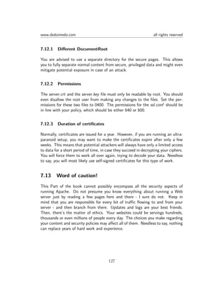 www.dedoimedo.com all rights reserved
7.12.1 Diﬀerent DocumentRoot
You are advised to use a separate directory for the secure pages. This allows
you to fully separate normal content from secure, privileged data and might even
mitigate potential exposure in case of an attack.
7.12.2 Permissions
The server.crt and the server.key ﬁle must only be readable by root. You should
even disallow the root user from making any changes to the ﬁles. Set the per-
missions for these two ﬁles to 0400. The permissions for the ssl.conf should be
in line with your policy, which should be either 640 or 600.
7.12.3 Duration of certiﬁcates
Normally, certiﬁcates are issued for a year. However, if you are running an ultra-
paranoid setup, you may want to make the certiﬁcates expire after only a few
weeks. This means that potential attackers will always have only a limited access
to data for a short period of time, in case they succeed in decrypting your ciphers.
You will force them to work all over again, trying to decode your data. Needless
to say, you will most likely use self-signed certiﬁcates for this type of work.
7.13 Word of caution!
This Part of the book cannot possibly encompass all the security aspects of
running Apache. Do not presume you know everything about running a Web
server just by reading a few pages here and there - I sure do not. Keep in
mind that you are responsible for every bit of traﬃc ﬂowing to and from your
server - and then branch from there. Updates and logs are your best friends.
Then, there’s the matter of ethics. Your websites could be servings hundreds,
thousands or even millions of people every day. The choices you make regarding
your content and security policies may aﬀect all of them. Needless to say, nothing
can replace years of hard work and experience.
127
 