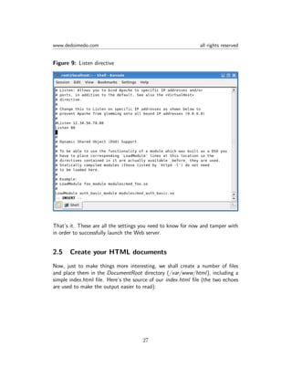 www.dedoimedo.com all rights reserved
Figure 9: Listen directive
That’s it. These are all the settings you need to know for now and tamper with
in order to successfully launch the Web server.
2.5 Create your HTML documents
Now, just to make things more interesting, we shall create a number of ﬁles
and place them in the DocumentRoot directory (/var/www/html), including a
simple index.html ﬁle. Here’s the source of our index.html ﬁle (the two echoes
are used to make the output easier to read):
27
 