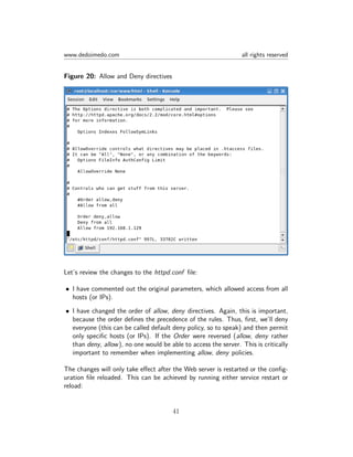 www.dedoimedo.com all rights reserved
Figure 20: Allow and Deny directives
Let’s review the changes to the httpd.conf ﬁle:
• I have commented out the original parameters, which allowed access from all
hosts (or IPs).
• I have changed the order of allow, deny directives. Again, this is important,
because the order deﬁnes the precedence of the rules. Thus, ﬁrst, we’ll deny
everyone (this can be called default deny policy, so to speak) and then permit
only speciﬁc hosts (or IPs). If the Order were reversed (allow, deny rather
than deny, allow), no one would be able to access the server. This is critically
important to remember when implementing allow, deny policies.
The changes will only take eﬀect after the Web server is restarted or the conﬁg-
uration ﬁle reloaded. This can be achieved by running either service restart or
reload:
41
 