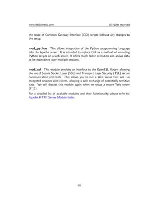 www.dedoimedo.com all rights reserved
the reuse of Common Gateway Interface (CGI) scripts without any changes to
the setup.
mod_python This allows integration of the Python programming language
into the Apache server. It is intended to replace CGI as a method of executing
Python scripts on a web server. It oﬀers much faster execution and allows data
to be maintained over multiple sessions.
mod_ssl This module provides an interface to the OpenSSL library, allowing
the use of Secure Socket Layer (SSL) and Transport Layer Security (TSL) secure
communication protocols. This allows you to run a Web server that will run
encrypted sessions with clients, allowing a safe exchange of potentially sensitive
data. We will discuss this module again when we setup a secure Web server
(7.12).
For a detailed list of available modules and their functionality, please refer to:
Apache HTTP Server Module Index.
68
 